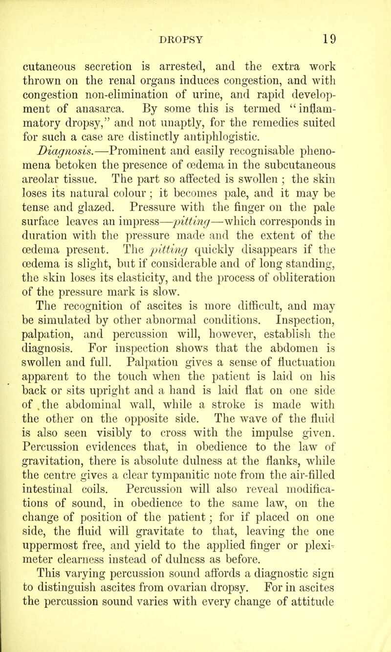 cutaneous secretion is arrested, and the extra work thrown on the renal organs induces congestion, and with congestion non-elimination of urine, and rapid develop- ment of anasarca. By some this is termed inflam- matory dropsy, and not unaptly, for the remedies suited for such a case are distinctly antiphlogistic. Diagnosis.—Prominent and easily recognisable pheno- mena betoken the presence of oedema in the subcutaneous areolar tissue. The part so affected is swollen ; the skin loses its natural colour ; it becomes pale, and it may be tense and glazed. Pressure with the finger on the pale surface leaves an impress—pitting—which corresponds in duration with the pressure made and the extent of the oedema present. The pitting quickly disappears if the oedema is slight, but if considerable and of long standing, the skin loses its elasticity, and the process of obliteration of the pressure mark is slow. The recognition of ascites is more difficult, and may be simulated by other abnormal conditions. Inspection, palpation, and percussion will, however, establish the diagnosis. For inspection shows that the abdomen is swollen and full. Palpation gives a sense of fluctuation apparent to the touch when the patient is laid on his back or sits upright and a hand is laid flat on one side of .the abdominal wall, while a stroke is made with the other on the opposite side. The wave of the fluid is also seen visibly to cross with the impulse given. Percussion evidences that, in obedience to the law of gravitation, there is absolute dulness at the flanks, while the centre gives a clear tympanitic note from the air-filled intestinal coils. Percussion will also reveal modifica- tions of sound, in obedience to the same law, on the change of position of the patient; for if placed on one side, the fluid will gravitate to that, leaving the one uppermost free, and yield to the applied finger or plexi- meter clearness instead of dulness as before. This varying percussion sound affords a diagnostic sign to distinguish ascites from ovarian dropsy. For in ascites the percussion sound varies with every change of attitude