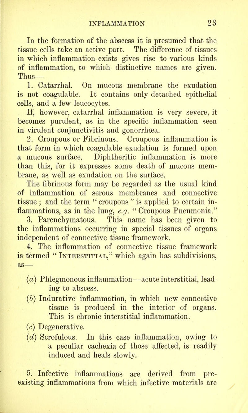 In the formation of the abscess it is presumed that the tissue cells take an active part. The difference of tissues in which inflammation exists gives rise to various kinds of inflammation, to which distinctive names are given. Thus— 1. Catarrhal. On mucous membrane the exudation is not coagulable. It contains only detached epithelial cells, and a few leucocytes. If, however, catarrhal inflammation is very severe, it becomes purulent, as in the specific inflammation seen in virulent conjunctivitis and gonorrhoea. 2. Croupous or Fibrinous. Croupous inflammation is that form in which coagulable exudation is formed upon a mucous surface. Diphtheritic inflammation is more than this, for it expresses some death of mucous mem- brane, as well as exudation on the surface. The fibrinous form may be regarded as the usual kind of inflammation of serous membranes and connective tissue ; and the term  croupous  is applied to certain in- flammations, as in the lung, e.g.  Croupous Pneumonia. 3. Parenchymatous. This name has been given to the inflammations occurring in special tissues of organs independent of connective tissue framework. 4. The inflammation of connective tissue framework is termed  Interstitial, which again has subdivisions, as— (a) Phlegmonous inflammation—acute interstitial, lead- ing to abscess. (6) Indurative inflammation, in which new connective tissue is produced in the interior of organs. This is chronic interstitial inflammation. (c) Degenerative. (d) Scrofulous. In this case inflammation, owing to a peculiar cachexia of those affected, is readily induced and heals slowly. 5. Infective inflammations are derived from pre- existing inflammations from which infective materials are