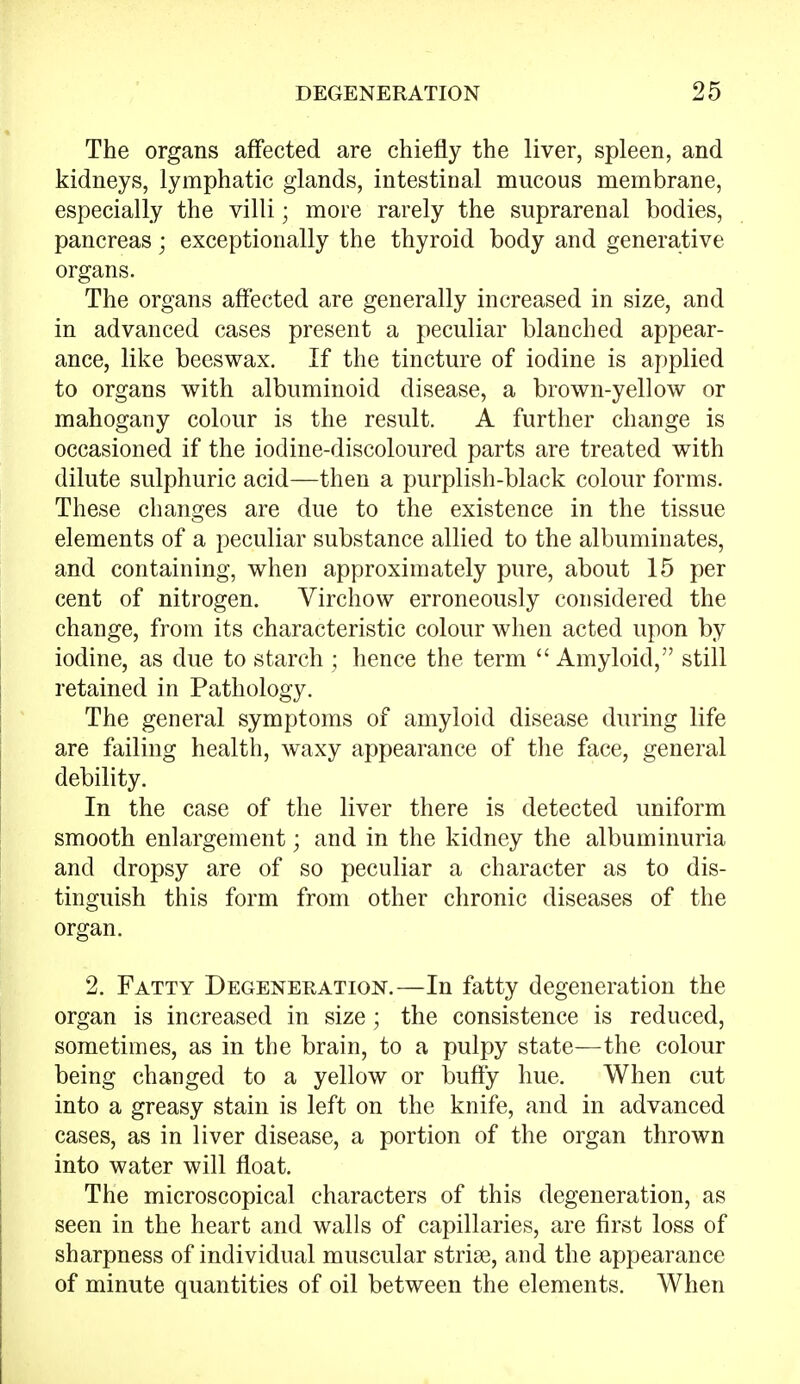 The organs affected are chiefly the liver, spleen, and kidneys, lymphatic glands, intestinal mucous membrane, especially the villi; more rarely the suprarenal bodies, pancreas; exceptionally the thyroid body and generative organs. The organs affected are generally increased in size, and in advanced cases present a peculiar blanched appear- ance, like beeswax. If the tincture of iodine is applied to organs with albuminoid disease, a brown-yellow or mahogany colour is the result. A further change is occasioned if the iodine-discoloured parts are treated with dilute sulphuric acid—then a purplish-black colour forms. These changes are due to the existence in the tissue elements of a peculiar substance allied to the albuminates, and containing, when approximately pure, about 15 per cent of nitrogen. Virchow erroneously considered the change, from its characteristic colour when acted upon by iodine, as due to starch ; hence the term  Amyloid, still retained in Pathology. The general symptoms of amyloid disease during life are failing health, waxy appearance of the face, general debility. In the case of the liver there is detected uniform smooth enlargement; and in the kidney the albuminuria and dropsy are of so peculiar a character as to dis- tinguish this form from other chronic diseases of the organ. 2. Fatty Degeneration.—In fatty degeneration the organ is increased in size; the consistence is reduced, sometimes, as in the brain, to a pulpy state—the colour being changed to a yellow or buffy hue. When cut into a greasy stain is left on the knife, and in advanced cases, as in liver disease, a portion of the organ thrown into water will float. The microscopical characters of this degeneration, as seen in the heart and walls of capillaries, are first loss of sharpness of individual muscular striae, and the appearance of minute quantities of oil between the elements. When