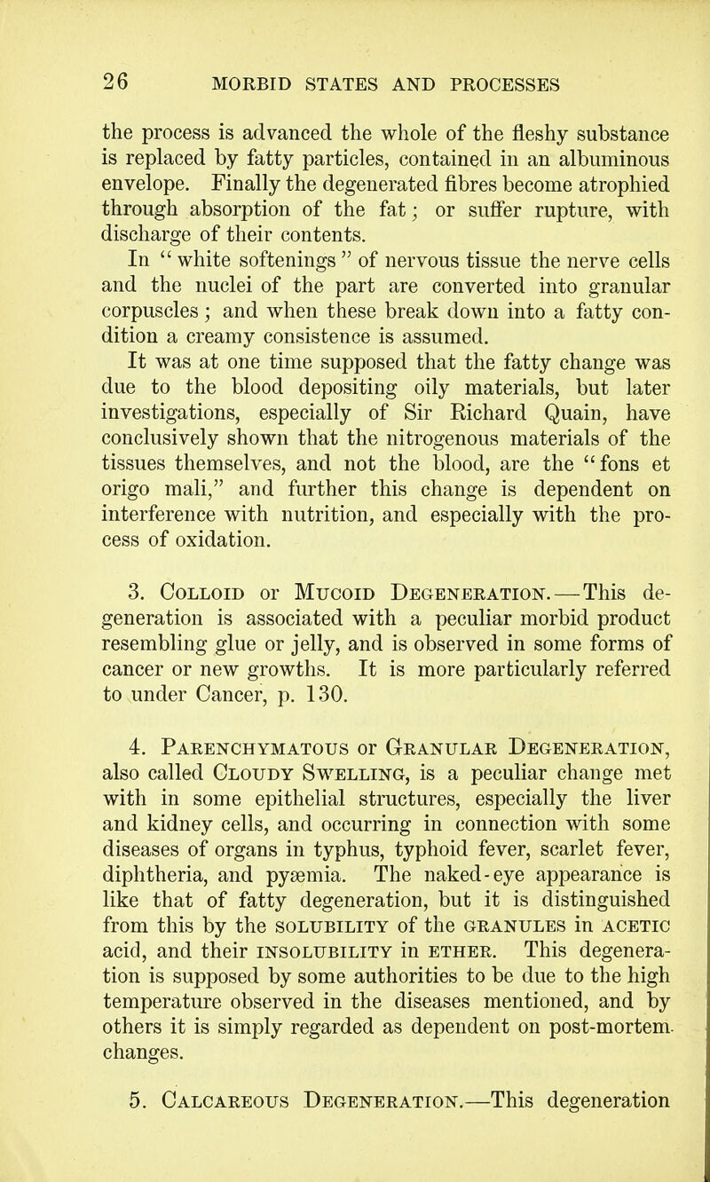 the process is advanced the whole of the fleshy substance is replaced by fatty particles, contained in an albuminous envelope. Finally the degenerated fibres become atrophied through absorption of the fat; or suffer rupture, with discharge of their contents. In  white softenings  of nervous tissue the nerve cells and the nuclei of the part are converted into granular corpuscles; and when these break down into a fatty con- dition a creamy consistence is assumed. It was at one time supposed that the fatty change was due to the blood depositing oily materials, but later investigations, especially of Sir Richard Quain, have conclusively shown that the nitrogenous materials of the tissues themselves, and not the blood, are the fons et origo mali, and further this change is dependent on interference with nutrition, and especially with the pro- cess of oxidation. 3. Colloid or Mucoid Degeneration. — This de- generation is associated with a peculiar morbid product resembling glue or jelly, and is observed in some forms of cancer or new growths. It is more particularly referred to under Cancer, p. 130. 4. Parenchymatous or Granular Degeneration, also called Cloudy Swelling, is a peculiar change met with in some epithelial structures, especially the liver and kidney cells, and occurring in connection with some diseases of organs in typhus, typhoid fever, scarlet fever, diphtheria, and pyaemia. The naked-eye appearance is like that of fatty degeneration, but it is distinguished from this by the solubility of the granules in acetic acid, and their insolubility in ether. This degenera- tion is supposed by some authorities to be due to the high temperature observed in the diseases mentioned, and by others it is simply regarded as dependent on post-mortem, changes. 5. Calcareous Degeneration.—This degeneration