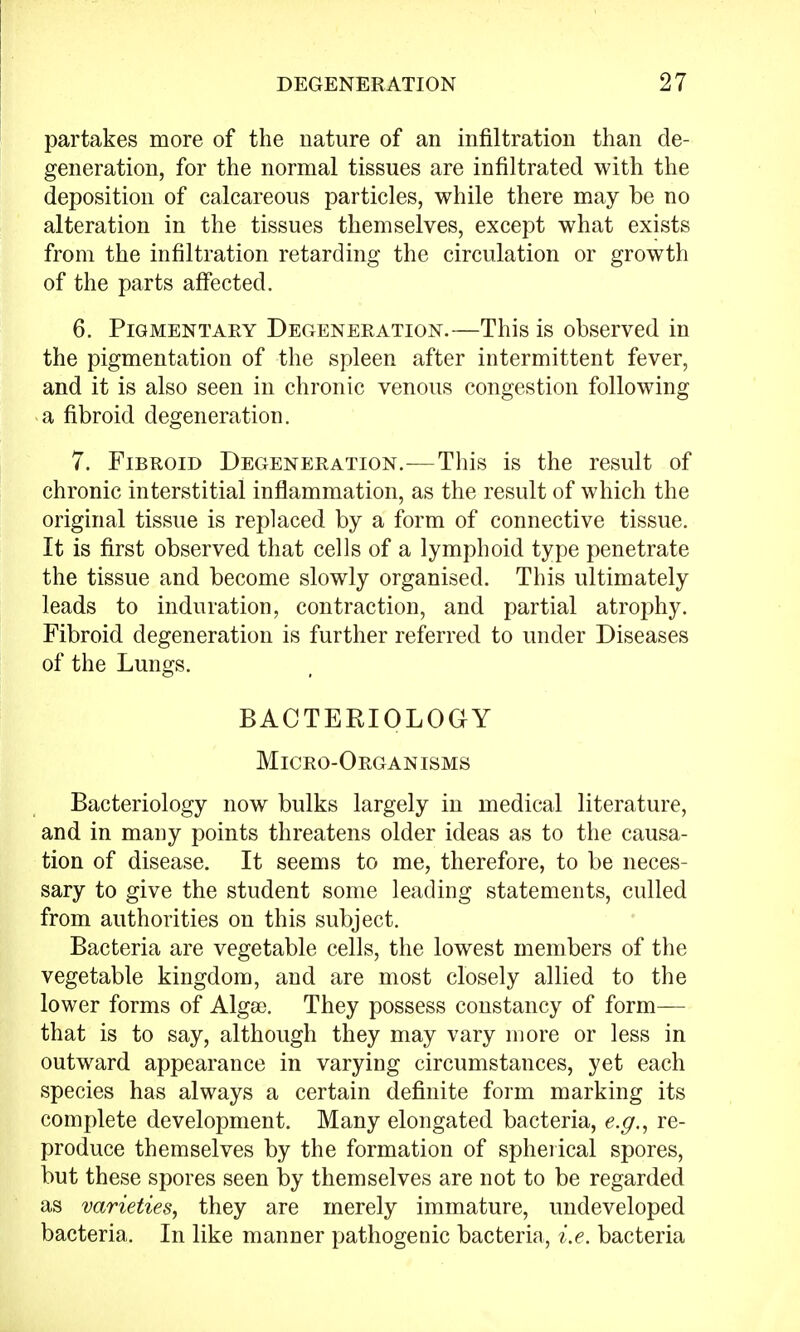 partakes more of the nature of an infiltration than de- generation, for the normal tissues are infiltrated with the deposition of calcareous particles, while there may be no alteration in the tissues themselves, except what exists from the infiltration retarding the circulation or growth of the parts affected. 6. Pigmentary Degeneration.—This is observed in the pigmentation of the spleen after intermittent fever, and it is also seen in chronic venous congestion following a fibroid degeneration. 7. Fibroid Degeneration.—This is the result of chronic interstitial inflammation, as the result of which the original tissue is replaced by a form of connective tissue. It is first observed that cells of a lymphoid type penetrate the tissue and become slowly organised. This ultimately leads to induration, contraction, and partial atrophy. Fibroid degeneration is further referred to under Diseases of the Lungs. BACTERIOLOGY Micro-Organisms Bacteriology now bulks largely in medical literature, and in many points threatens older ideas as to the causa- tion of disease. It seems to me, therefore, to be neces- sary to give the student some leading statements, culled from authorities on this subject. Bacteria are vegetable cells, the lowest members of the vegetable kingdom, and are most closely allied to the lower forms of Algae. They possess constancy of form— that is to say, although they may vary more or less in outward appearance in varying circumstances, yet each species has always a certain definite form marking its complete development. Many elongated bacteria, e.g., re- produce themselves by the formation of spherical spores, but these spores seen by themselves are not to be regarded as varieties, they are merely immature, undeveloped bacteria. In like manner pathogenic bacteria, i.e. bacteria