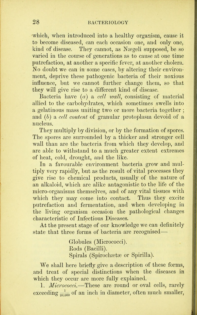 which, when introduced into a healthy organism, cause it to become diseased, can each occasion one, and only one, kind of disease. They cannot, as Nsegeli supposed, be so varied in the course of generations as to cause at one time putrefaction, at another a specific fever, at another cholera. No doubt we can in some cases, by altering their environ- ment, deprive these pathogenic bacteria of their noxious influence, but we cannot further change them, so that they will give rise to a different kind of disease. Bacteria have (a) a cell wall, consisting of material allied to the carbohydrates, which sometimes swells into a gelatinous mass uniting two or more bacteria together; and (b) a cell content of granular protoplasm devoid of a nucleus. They multiply by division, or by the formation of spores. The spores are surrounded by a thicker and stronger cell wall than are the bacteria from which they develop, and are able to withstand to a much greater extent extremes of heat, cold, drought, and the like. In a favourable environment bacteria grow and mul- tiply very rapidly, but as the result of vital processes they give rise to chemical products, usually of the nature of an alkaloid, which are alike antagonistic to the life of the micro-organisms themselves, and of any vital tissues with which they may come into contact. Thus they excite putrefaction and fermentation, and when developing in the living organism occasion the pathological changes characteristic of Infectious Diseases. At the present stage of our knowledge we can definitely state that three forms of bacteria are recognised— Globules (Micrococci). Rods (Bacilli). Spirals (Spirochsetse or Spirilla). We shall here briefly give a description of these forms, and treat of special distinctions when the diseases in which they occur are more fully explained. 1. Micrococci.—These are round or oval cells, rarely exceeding of an inch in diameter, often much smaller,