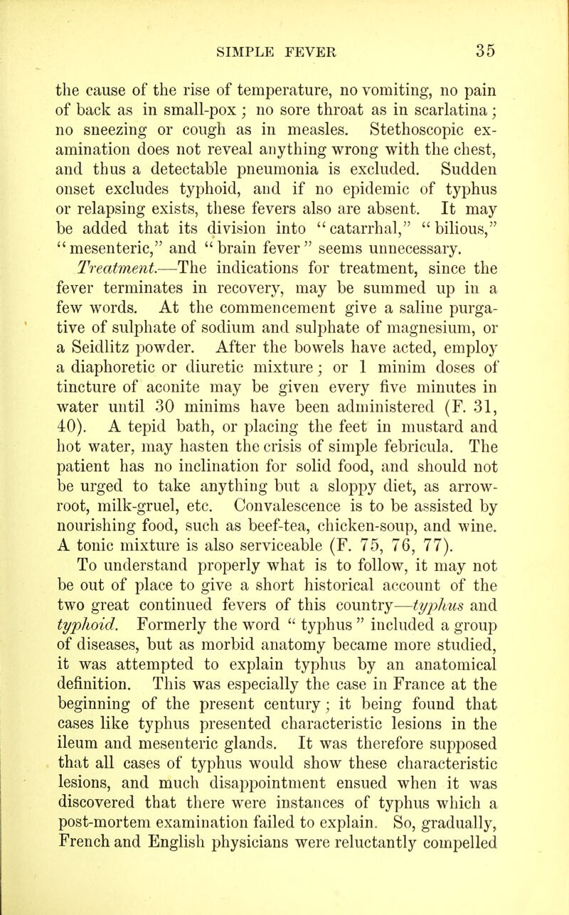 the cause of the rise of temperature, no vomiting, no pain of back as in small-pox ; no sore throat as in scarlatina; no sneezing or cough as in measles. Stethoscopic ex- amination does not reveal anything wrong with the chest, and thus a detectable pneumonia is excluded. Sudden onset excludes typhoid, and if no epidemic of typhus or relapsing exists, these fevers also are absent. It may be added that its division into catarrhal, bilious, mesenteric, and brain fever seems unnecessary. Treatment.—The indications for treatment, since the fever terminates in recovery, may be summed up in a few words. At the commencement give a saline purga- tive of sulphate of sodium and sulphate of magnesium, or a Seidlitz powder. After the bowels have acted, employ a diaphoretic or diuretic mixture; or 1 minim doses of tincture of aconite may be given every five minutes in water until 30 minims have been administered (F. 31, iO). A tepid bath, or placing the feet in mustard and hot water, may hasten the crisis of simple febricula. The patient has no inclination for solid food, and should not be urged to take anything but a sloppy diet, as arrow- root, milk-gruel, etc. Convalescence is to be assisted by nourishing food, such as beef-tea, chicken-soup, and wine. A tonic mixture is also serviceable (F. 75, 76, 77). To understand properly what is to follow, it may not be out of place to give a short historical account of the two great continued fevers of this country—typhus and typhoid. Formerly the word  typhus  included a group of diseases, but as morbid anatomy became more studied, it was attempted to explain typhus by an anatomical definition. This was especially the case in France at the beginning of the present century; it being found that cases like typhus presented characteristic lesions in the ileum and mesenteric glands. It was therefore supposed that all cases of typhus would show these characteristic lesions, and much disappointment ensued when it was discovered that there were instances of typhus which a post-mortem examination failed to explain. So, gradually, French and English physicians were reluctantly compelled