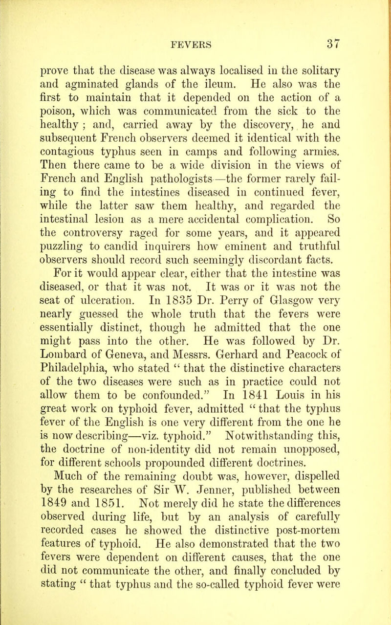 prove that the disease was always localised in the solitary and agminated glands of the ileum. He also was the first to maintain that it depended on the action of a poison, which was communicated from the sick to the healthy ; and, carried away by the discovery, he and subsequent French observers deemed it identical with the contagious typhus seen in camps and following armies. Then there came to be a wide division in the views of French and English pathologists—the former rarely fail- ing to find the intestines diseased in continued fever, while the latter saw them healthy, and regarded the intestinal lesion as a mere accidental complication. So the controversy raged for some years, and it appeared puzzling to candid inquirers how eminent and truthful observers should record such seemingly discordant facts. For it would appear clear, either that the intestine was diseased, or that it was not. It was or it was not the seat of ulceration. In 1835 Dr. Perry of Glasgow very nearly guessed the whole truth that the fevers were essentially distinct, though he admitted that the one might pass into the other. He was followed by Dr. Lombard of Geneva, and Messrs. Gerhard and Peacock of Philadelphia, who stated  that the distinctive characters of the two diseases were such as in practice could not allow them to be confounded. In 1841 Louis in his great work on typhoid fever, admitted  that the typhus fever of the English is one very different from the one he is now describing—viz. typhoid. Notwithstanding this, the doctrine of non-identity did not remain unopposed, for different schools propounded different doctrines. Much of the remaining doubt was, however, dispelled by the researches of Sir W. Jenner, published between 1849 and 1851. Not merely did he state the differences observed during life, but by an analysis of carefully recorded cases he showed the distinctive post-mortem features of typhoid. He also demonstrated that the two fevers were dependent on different causes, that the one did not communicate the other, and finally concluded by stating  that typhus and the so-called typhoid fever were