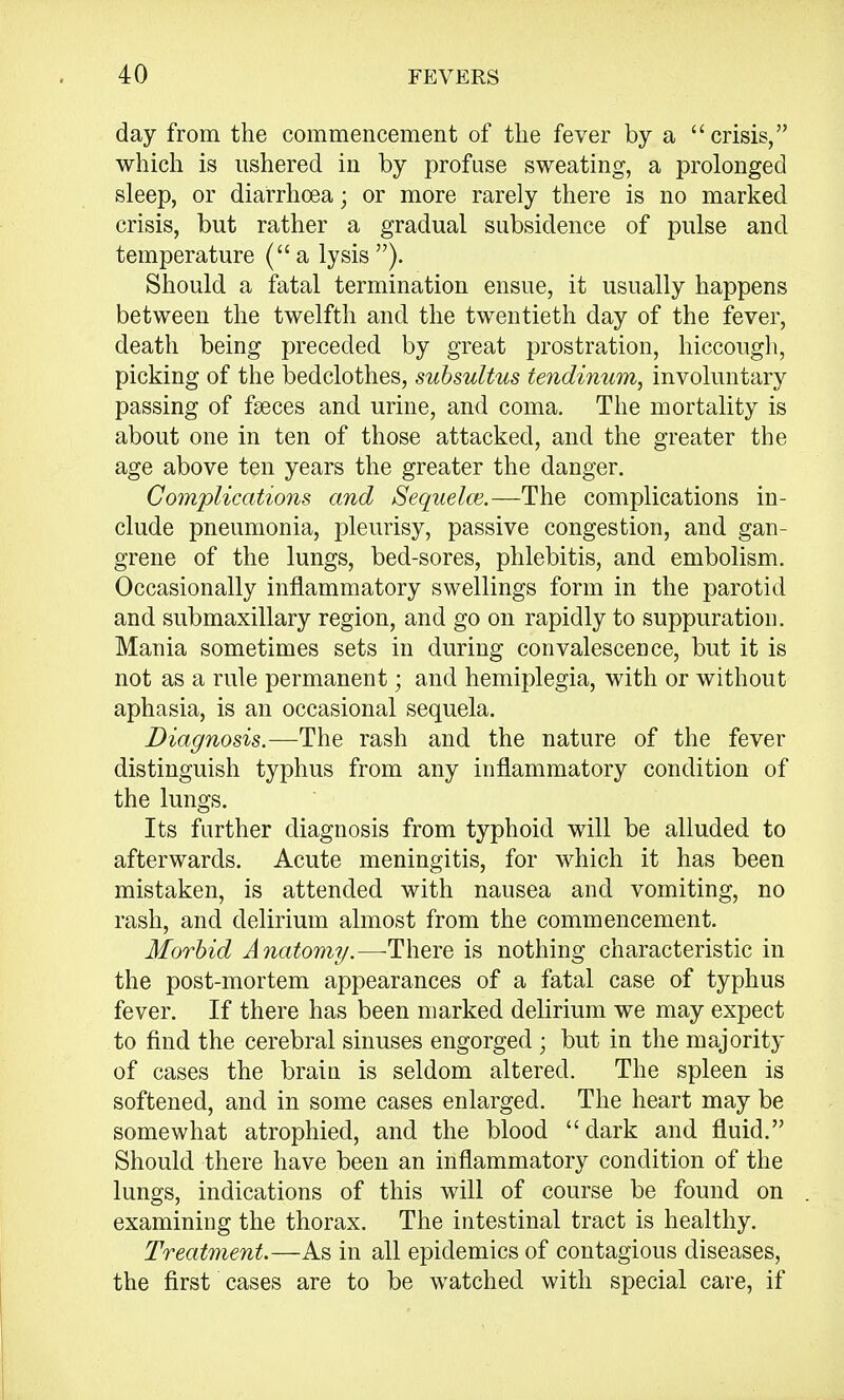 day from the commencement of the fever by a crisis, which is ushered in by profuse sweating, a prolonged sleep, or diarrhoea; or more rarely there is no marked crisis, but rather a gradual subsidence of pulse and temperature (a lysis). Should a fatal termination ensue, it usually happens between the twelfth and the twentieth day of the fever, death being preceded by great prostration, hiccough, picking of the bedclothes, subsultus tendinum, involuntary passing of faeces and urine, and coma. The mortality is about one in ten of those attacked, and the greater the age above ten years the greater the danger. Complications and Sequelce.—The complications in- clude pneumonia, pleurisy, passive congestion, and gan- grene of the lungs, bed-sores, phlebitis, and embolism. Occasionally inflammatory swellings form in the parotid and submaxillary region, and go on rapidly to suppuration. Mania sometimes sets in during convalescence, but it is not as a rule permanent; and hemiplegia, with or without aphasia, is an occasional sequela. Diagnosis.—The rash and the nature of the fever distinguish typhus from any inflammatory condition of the lungs. Its further diagnosis from typhoid will be alluded to afterwards. Acute meningitis, for which it has been mistaken, is attended with nausea and vomiting, no rash, and delirium almost from the commencement. Morbid Anatomy.—There is nothing characteristic in the post-mortem appearances of a fatal case of typhus fever. If there has been marked delirium we may expect to find the cerebral sinuses engorged; but in the majority of cases the brain is seldom altered. The spleen is softened, and in some cases enlarged. The heart may be somewhat atrophied, and the blood dark and fluid. Should there have been an inflammatory condition of the lungs, indications of this will of course be found on examining the thorax. The intestinal tract is healthy. Treatment.—As in all epidemics of contagious diseases, the first cases are to be watched with special care, if