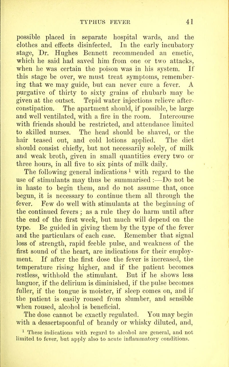 possible placed in separate hospital wards, and the clothes and effects disinfected. In the early incubatory stage, Dr. Hughes Bennett recommended an emetic, which he said had saved him from one or two attacks, when he was certain the poison was in his system. If this stage be over, we must treat symptoms, remember- ing that we may guide, but can never cure a fever. A purgative of thirty to sixty grains of rhubarb may be given at the outset. Tepid water injections relieve after- constipation. The apartment should, if possible, be large and well ventilated, with a fire in the room. Intercourse with friends should be restricted, and attendance limited to skilled nurses. The head should be shaved, or the hair teased out, and cold lotions applied. The diet should consist chiefly, but not necessarily solely, of milk and weak broth, given in small quantities every two or three hours, in all five to six pints of milk daily. The following general indications1 with regard to the use of stimulants may thus be summarised :—Do not be in haste to begin them, and do not assume that, once begun, it is necessary to continue them all through the fever. Few do well with stimulants at the beginning of the continued fevers; as a rule they do harm until after the end of the first week, but much will depend on the type. Be guided in giving them by the type of the fever and the particulars of each case. Remember that signal loss of strength, rapid feeble pulse, and weakness of the first sound of the heart, are indications for their employ- ment. If after the first dose the fever is increased, the temperature rising higher, and if the patient becomes restless, withhold the stimulant. But if he shows less languor, if the delirium is diminished, if the pulse becomes fuller, if the tongue is moister, if sleep comes on, and if the patient is easily roused from slumber, and sensible when roused, alcohol is beneficial. The dose cannot be exactly regulated. You may begin with a dessertspoonful of brandy or whisky diluted, and, 1 These indications with regard to alcohol are general, and not limited to fever, but apply also to acute inflammatory conditions.