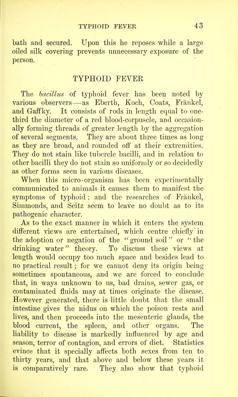 bath and secured. Upon this he reposes while a large oiled silk covering prevents unnecessary exposure of the person. TYPHOID FEVER The bacillus of typhoid fever has been noted by various observers—as Eberth, Koch, Coats, Frankel, and Gaffky. It consists of rods in length equal to one- third the diameter of a red blood-corpuscle, and occasion- ally forming threads of greater length by the aggregation of several segments. They are about three times as long as they are broad, and rounded off at their extremities. They do not stain like tubercle bacilli, and in relation to other bacilli they do not stain so uniformly or so decidedly as other forms seen in various diseases. When this micro-organism has been experimentally communicated to animals it causes them to manifest the symptoms of typhoid ; and the researches of Frankel, Simmonds, and Seitz seem to leave no doubt as to its pathogenic character. As to the exact manner in which it enters the system different views are entertained, which centre chiefly in the adoption or negation of the  ground soil or  the drinking water theory. To discuss these views at length would occupy too much space and besides lead to no practical result; for we cannot deny its origin being sometimes spontaneous, and we are forced to conclude that, in ways unknown to us, bad drains, sewer gas, or contaminated fluids may at times originate the disease. However generated, there is little doubt that the small intestine gives the nidus on which the poison rests and lives, and then proceeds into the mesenteric glands, the blood current, the spleen, and other organs. The liability to disease is markedly influenced by age and season, terror of contagion, and errors of diet. Statistics evince that it specially affects both sexes from ten to thirty years, and that above and below these years it is comparatively rare. They also show that typhoid