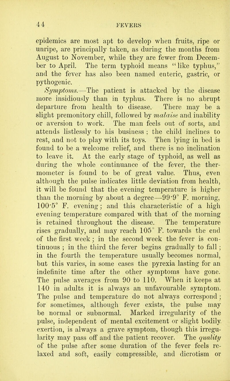 epidemics are most apt to develop when fruits, ripe or unripe, are principally taken, as during the months from August to November, while they are fewer from Decem- ber to April. The term typhoid means like typhus, and the fever has also been named enteric, gastric, or pythogenic. Symptoms.—The patient is attacked by the disease more insidiously than in typhus. There is no abrupt departure from health to disease. There may be a slight premonitory chill, followed by malaise and inability or aversion to work. The man feels out of sorts, and attends listlessly to his business ; the child inclines to rest, and not to play with its toys. Then lying in bed is found to be a welcome relief, and there is no inclination to leave it. At the early stage of typhoid, as well as during the whole continuance of the fever, the ther- mometer is found to be of great value. Thus, even although the pulse indicates little deviation from health, it will be found that the evening temperature is higher thau the morning by about a degree—99*9° F. morning, 100-5° F. evening; and this characteristic of a high evening temperature compared with that of the morning is retained throughout the disease. The temperature rises gradually, and may reach 105° F. towards the end of the first week; in the second week the fever is con- tinuous ; in the third the fever begins gradually to fall ■ in the fourth the temperature usually becomes normal, but this varies, in some cases the pyrexia lasting for an indefinite time after the other symptoms have gone. The pulse averages from 90 to 110. When it keeps at 140 in adults it is always an unfavourable symptom. The pulse and temperature do not always correspond; for sometimes, although fever exists, the pulse may be normal or subnormal. Marked irregularity of the pulse, independent of mental excitement or slight bodily, exertion, is always a grave symptom, though this irregu- larity may pass off and the patient recover. The quality of the pulse after some duration of the fever feels re- laxed and soft, easily compressible, and dicrotism or