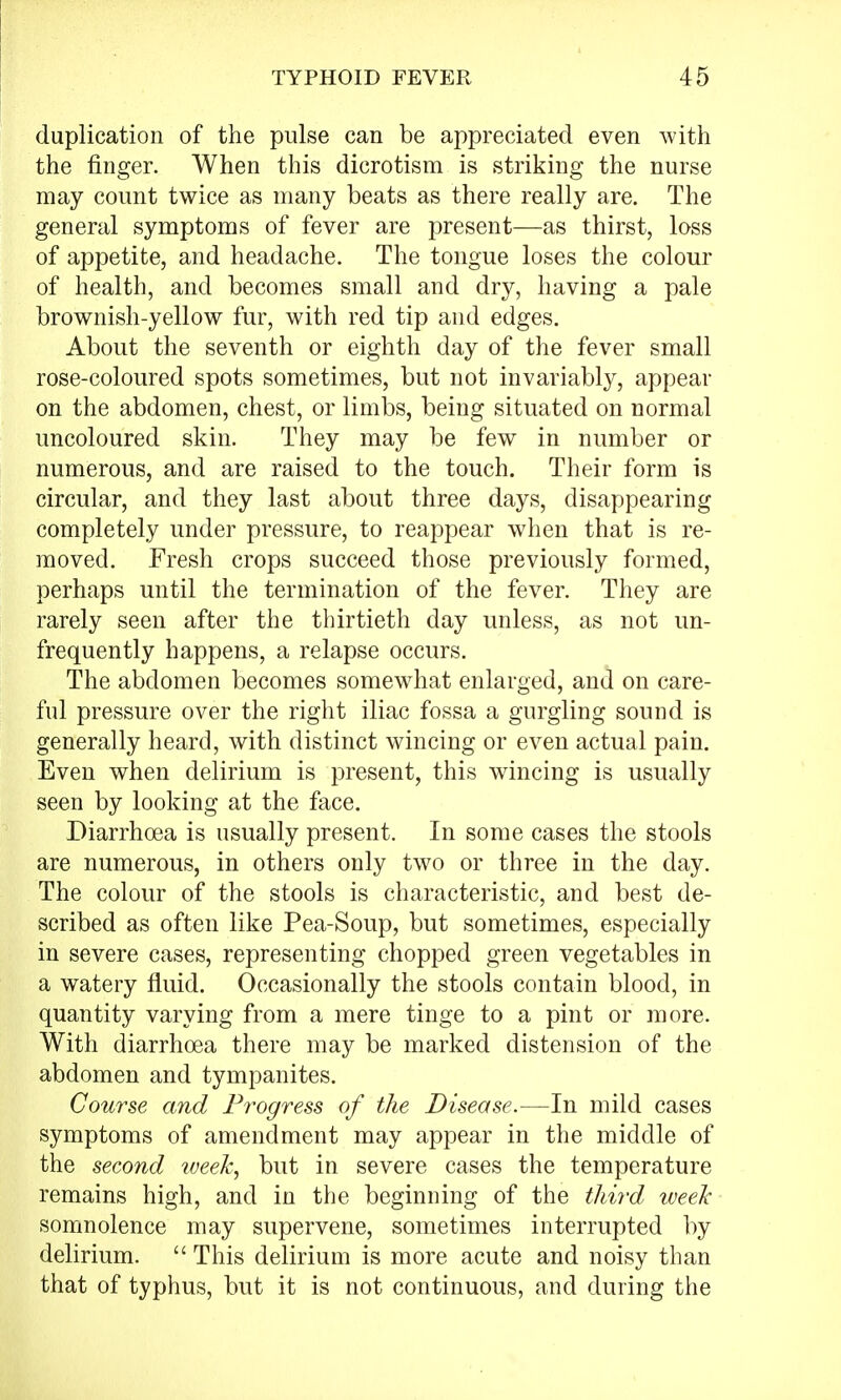 duplication of the pulse can be appreciated even with the finger. When this dicrotism is striking the nurse may count twice as many beats as there really are. The general symptoms of fever are present—as thirst, loss of appetite, and headache. The tongue loses the colour of health, and becomes small and dry, having a pale brownish-yellow fur, with red tip and edges. About the seventh or eighth day of the fever small rose-coloured spots sometimes, but not invariably, appear on the abdomen, chest, or limbs, being situated on normal uncoloured skin. They may be few in number or numerous, and are raised to the touch. Their form is circular, and they last about three days, disappearing completely under pressure, to reappear when that is re- moved. Fresh crops succeed those previously formed, perhaps until the termination of the fever. They are rarely seen after the thirtieth day unless, as not un- frequently happens, a relapse occurs. The abdomen becomes somewhat enlarged, and on care- ful pressure over the right iliac fossa a gurgling sound is generally heard, with distinct wincing or even actual pain. Even when delirium is present, this wincing is usually seen by looking at the face. Diarrhoea is usually present. In some cases the stools are numerous, in others only two or three in the day. The colour of the stools is characteristic, and best de- scribed as often like Pea-Soup, but sometimes, especially in severe cases, representing chopped green vegetables in a watery fluid. Occasionally the stools contain blood, in quantity varying from a mere tinge to a pint or more. With diarrhoea there may be marked distension of the abdomen and tympanites. Course and Progress of the Disease.—In mild cases symptoms of amendment may appear in the middle of the second week, but in severe cases the temperature remains high, and in the beginning of the third week somnolence may supervene, sometimes interrupted by delirium.  This delirium is more acute and noisy than that of typhus, but it is not continuous, and during the