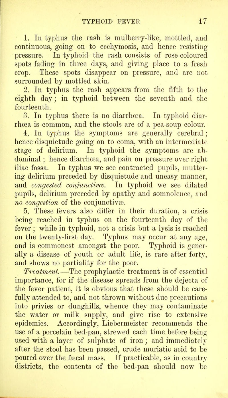 1. In typhus the rash is mulberry-like, mottled, and continuous, going on to ecchymosis, and hence resisting pressure. In typhoid the rash consists of rose-coloured spots fading in three days, and giving place to a fresh crop. These spots disappear on pressure, and are not surrounded by mottled skin. 2. In typhus the rash appears from the fifth to the eighth day; in typhoid between the seventh and the fourteenth. 3. In typhus there is no diarrhoea. In typhoid diar- rhoea is common, and the stools are of a pea-soup colour. 4. In typhus the symptoms are generally cerebral; hence disquietude going on to coma, with an intermediate stage of delirium. In typhoid the symptoms are ab- dominal ; hence diarrhoea, and pain on pressure over right iliac fossa. In typhus we see contracted pupils, mutter- ing delirium preceded by disquietude and uneasy manner, and congested conjunctives. In typhoid we see dilated pupils, delirium preceded by apathy and somnolence, and no congestion of the conjunctivae. 5. These fevers also differ in their duration, a crisis being reached in typhus on the fourteenth day of the fever • while in typhoid, not a crisis but a lysis is reached on the twenty-first day. Typhus may occur at any age, and is commonest amongst the poor. Typhoid is gener- ally a disease of youth or adult life, is rare after forty, and shows no partiality for the poor. Treatment.—The prophylactic treatment is of essential importance, for if the disease spreads from the dejecta of the fever patient, it is obvious that these should be care- fully attended to, and not thrown without due precautions into privies or dunghills, whence they may contaminate the water or milk supply, and give rise to extensive epidemics. Accordingly, Liebermeister recommends the use of a porcelain bed-pan, strewed each time before being- used with a layer of sulphate of iron; and immediately after the stool has been passed, crude muriatic acid to be poured over the faecal mass. If practicable, as in country districts, the contents of the bed-pan should now be