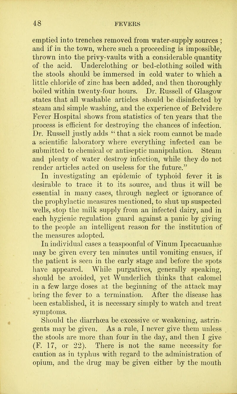 emptied into trenches removed from water-supply sources; and if in the town, where such a proceeding is impossible, thrown into the privy-vaults with a considerable quantity of the acid. Underclothing or bed-clothing soiled with the stools should be immersed in cold water to which a little chloride of zinc has been added, and then thoroughly boiled within twenty-four hours. Dr. Russell of Glasgow states that all washable articles should be disinfected by steam and simple washing, and the experience of Belvidere Fever Hospital shows from statistics of ten years that the process is efficient for destroying the chances of infection. Dr. Russell justly adds  that a sick room cannot be made a scientific laboratory where everything infected can be submitted to chemical or antiseptic manipulation. Steam and plenty of water destroy infection, while they do not render articles acted on useless for the future. In investigating an epidemic of typhoid fever it is desirable to trace it to its source, and thus it will be essential in many cases, through neglect or ignorance of the prophylactic measures mentioned, to shut up suspected wells, stop the milk supply from an infected dairy, and in each hygienic regulation guard against a panic by giving to the people an intelligent reason for the institution of the measures adopted. In individual cases a teaspoonful of Vinum Ipecacuanhse may be given every ten minutes until vomiting ensues, if the patient is seen in the early stage and before the spots have appeared. While purgatives, generally speaking, should be avoided, yet Wunderlich thinks that calomel in a few large doses at the beginning of the attack may bring the fever to a termination. After the disease has been established, it is necessary simply to watch and treat symptoms. Should the diarrhoea be excessive or weakening, astrin- gents may be given. As a rule, I never give them unless the stools are more than four in the day, and then I give (F. 17, or 22). There is not the same necessity for caution as in typhus with regard to the administration of opium, and the drug may be given either by the mouth