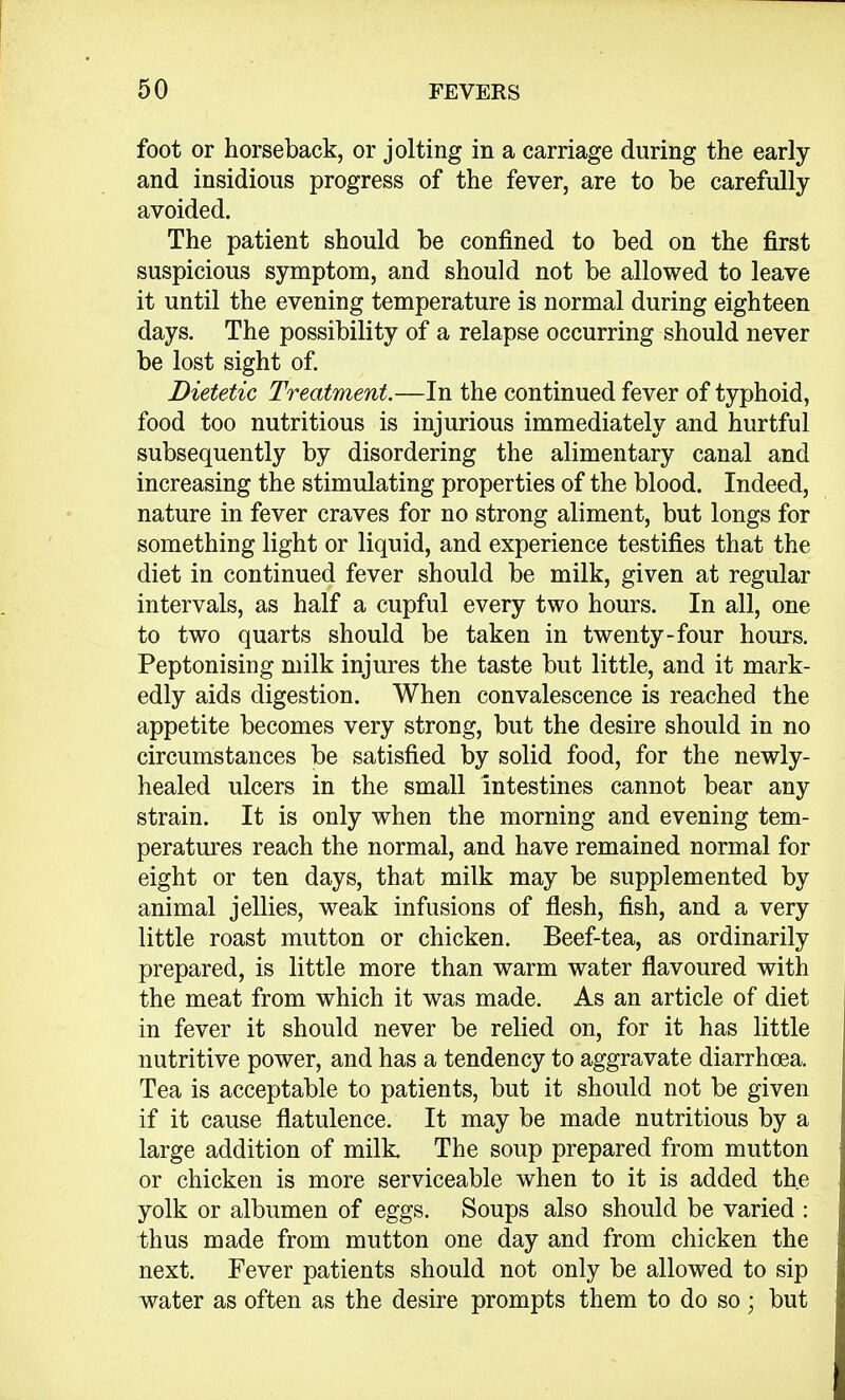 foot or horseback, or jolting in a carriage during the early and insidious progress of the fever, are to be carefully avoided. The patient should be confined to bed on the first suspicious symptom, and should not be allowed to leave it until the evening temperature is normal during eighteen days. The possibility of a relapse occurring should never be lost sight of. Dietetic Treatment.—In the continued fever of typhoid, food too nutritious is injurious immediately and hurtful subsequently by disordering the alimentary canal and increasing the stimulating properties of the blood. Indeed, nature in fever craves for no strong aliment, but longs for something light or liquid, and experience testifies that the diet in continued fever should be milk, given at regular intervals, as half a cupful every two hours. In all, one to two quarts should be taken in twenty-four hours. Peptonising milk injures the taste but little, and it mark- edly aids digestion. When convalescence is reached the appetite becomes very strong, but the desire should in no circumstances be satisfied by solid food, for the newly- healed ulcers in the small intestines cannot bear any strain. It is only when the morning and evening tem- peratures reach the normal, and have remained normal for eight or ten days, that milk may be supplemented by animal jellies, weak infusions of flesh, fish, and a very little roast mutton or chicken. Beef-tea, as ordinarily prepared, is little more than warm water flavoured with the meat from which it was made. As an article of diet in fever it should never be relied on, for it has little nutritive power, and has a tendency to aggravate diarrhoea. Tea is acceptable to patients, but it should not be given if it cause flatulence. It may be made nutritious by a large addition of milk. The soup prepared from mutton or chicken is more serviceable when to it is added the yolk or albumen of eggs. Soups also should be varied : thus made from mutton one day and from chicken the next. Fever patients should not only be allowed to sip water as often as the desire prompts them to do so; but