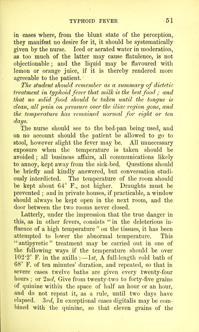 in cases where, from the blunt state of the perception, they manifest no desire for it, it should be systematically given by the nurse. Iced or aerated water in moderation, as too much of the latter may cause flatulence, is not objectionable; and the liquid may be flavoured with lemon or orange juice, if it is thereby rendered more agreeable to the patient. The student should remember as a summary of dietetic treatment in typhoid fever that milk is the best food ; and that no solid food should be taken until the tongue is clean, all pain on pressure over the iliac region gone, and the temperature has remained normal for eight or ten days. T.he nurse should see to the bed-pan being used, and on no account should the patient be allowed to go to stool, however slight the fever may be. All unnecessary exposure when the temperature is taken should be avoided; all business affairs, all communications likely to annoy, kept away from the sick-bed. Questions should be briefly and kindly answered, but conversation studi- ously interdicted. The temperature of the room should be kept about 64° F., not higher. Draughts must be prevented ; and in private houses, if practicable, a window should always be kept open in the next room, and the door between the two rooms never closed. Latterly, under the impression that the true danger in this, as in other fevers, consists  in the deleterious in- fluence of a high temperature  on the tissues, it has been attempted to lower the abnormal temperature. This antipyretic treatment may be carried out in one of the following ways if the temperature should be over 102-2° F. in the axilla -.—1st, A full-length cold bath of 68° F. of ten minutes' duration, and repeated, so that in severe cases twelve baths are given every twenty-four hours ; or 2nd, Give from twenty-two to forty-five grains of quinine within the space of half an hour or an hour, and do not repeat it, as a rule, until two days have elapsed. 3rd, In exceptional cases digitalis may be com- bined with the quinine, so that eleven grains of the