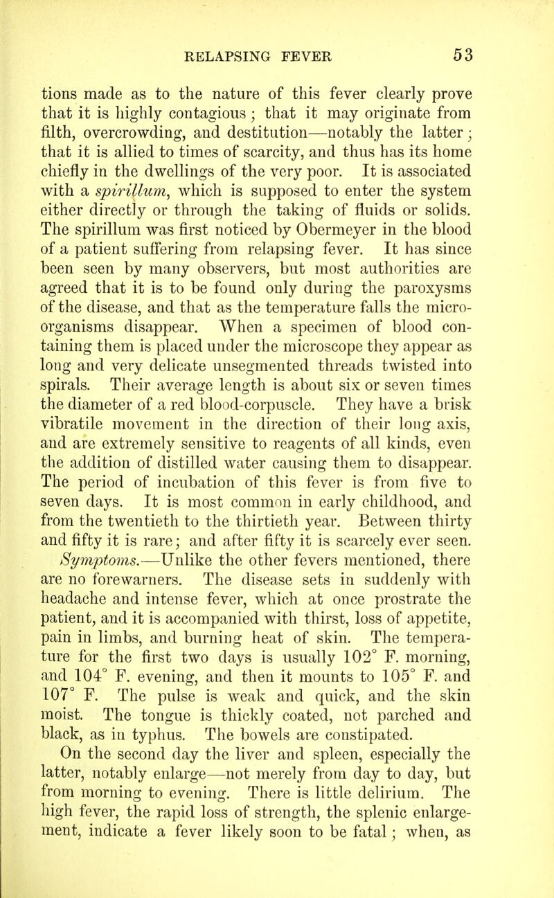 tions made as to the nature of this fever clearly prove that it is highly contagious; that it may originate from filth, overcrowding, and destitution—notably the latter • that it is allied to times of scarcity, and thus has its home chiefly in the dwellings of the very poor. It is associated with a spirillum, which is supposed to enter the system either directly or through the taking of fluids or solids. The spirillum was first noticed by Obermeyer in the blood of a patient suffering from relapsing fever. It has since been seen by many observers, but most authorities are agreed that it is to be found only during the paroxysms of the disease, and that as the temperature falls the micro- organisms disappear. When a specimen of blood con- taining them is placed under the microscope they appear as long and very delicate unsegmented threads twisted into spirals. Their average length is about six or seven times the diameter of a red blood-corpuscle. They have a brisk vibratile movement in the direction of their long axis, and are extremely sensitive to reagents of all kinds, even the addition of distilled water causing them to disappear. The period of incubation of this fever is from five to seven days. It is most common in early childhood, and from the twentieth to the thirtieth year. Between thirty and fifty it is rare; and after fifty it is scarcely ever seen. Symptoms.—Unlike the other fevers mentioned, there are no forewarners. The disease sets in suddenly with headache and intense fever, which at once prostrate the patient, and it is accompanied with thirst, loss of appetite, pain in limbs, and burning heat of skin. The tempera- ture for the first two days is usually 102° F. morning, and 104° F. evening, and then it mounts to 105° F. and 107° F. The pulse is weak and quick, and the skin moist. The tongue is thickly coated, not parched and black, as in typhus. The bowels are constipated. On the second day the liver and spleen, especially the latter, notably enlarge—not merely from day to day, but from morning to evening. There is little delirium. The high fever, the rapid loss of strength, the splenic enlarge- ment, indicate a fever likely soon to be fatal; when, as