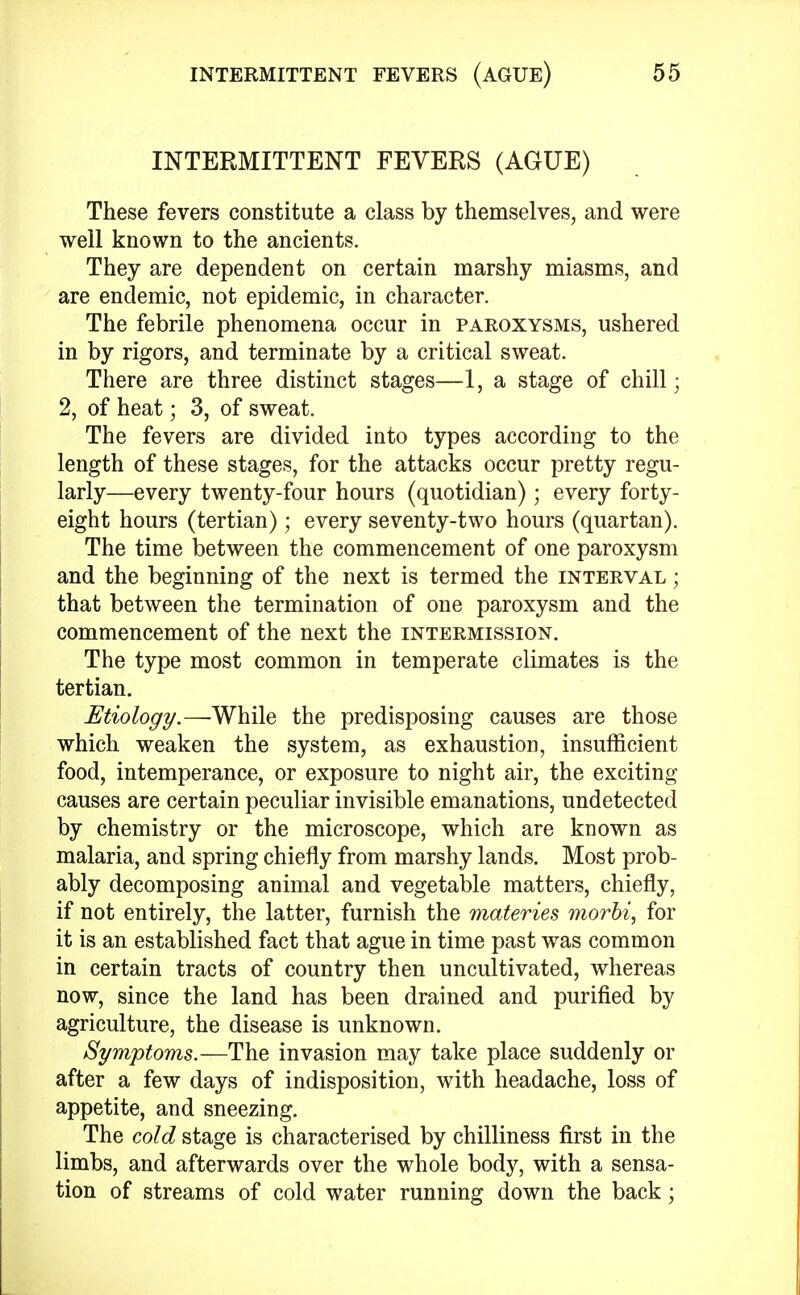 INTERMITTENT FEVERS (AGUE) These fevers constitute a class by themselves, and were well known to the ancients. They are dependent on certain marshy miasms, and are endemic, not epidemic, in character. The febrile phenomena occur in paroxysms, ushered in by rigors, and terminate by a critical sweat. There are three distinct stages—1, a stage of chill; 2, of heat; 3, of sweat. The fevers are divided into types according to the length of these stages, for the attacks occur pretty regu- larly—every twenty-four hours (quotidian); every forty- eight hours (tertian); every seventy-two hours (quartan). The time between the commencement of one paroxysm and the beginning of the next is termed the interval ; that between the termination of one paroxysm and the commencement of the next the intermission. The type most common in temperate climates is the tertian. Etiology.—While the predisposing causes are those which weaken the system, as exhaustion, insufficient food, intemperance, or exposure to night air, the exciting causes are certain peculiar invisible emanations, undetected by chemistry or the microscope, which are known as malaria, and spring chiefly from marshy lands. Most prob- ably decomposing animal and vegetable matters, chiefly, if not entirely, the latter, furnish the materies morbi, for it is an established fact that ague in time past was common in certain tracts of country then uncultivated, whereas now, since the land has been drained and purified by agriculture, the disease is unknown. Symptoms.—The invasion may take place suddenly or after a few days of indisposition, with headache, loss of appetite, and sneezing. The cold stage is characterised by chilliness first in the limbs, and afterwards over the whole body, with a sensa- tion of streams of cold water running down the back;