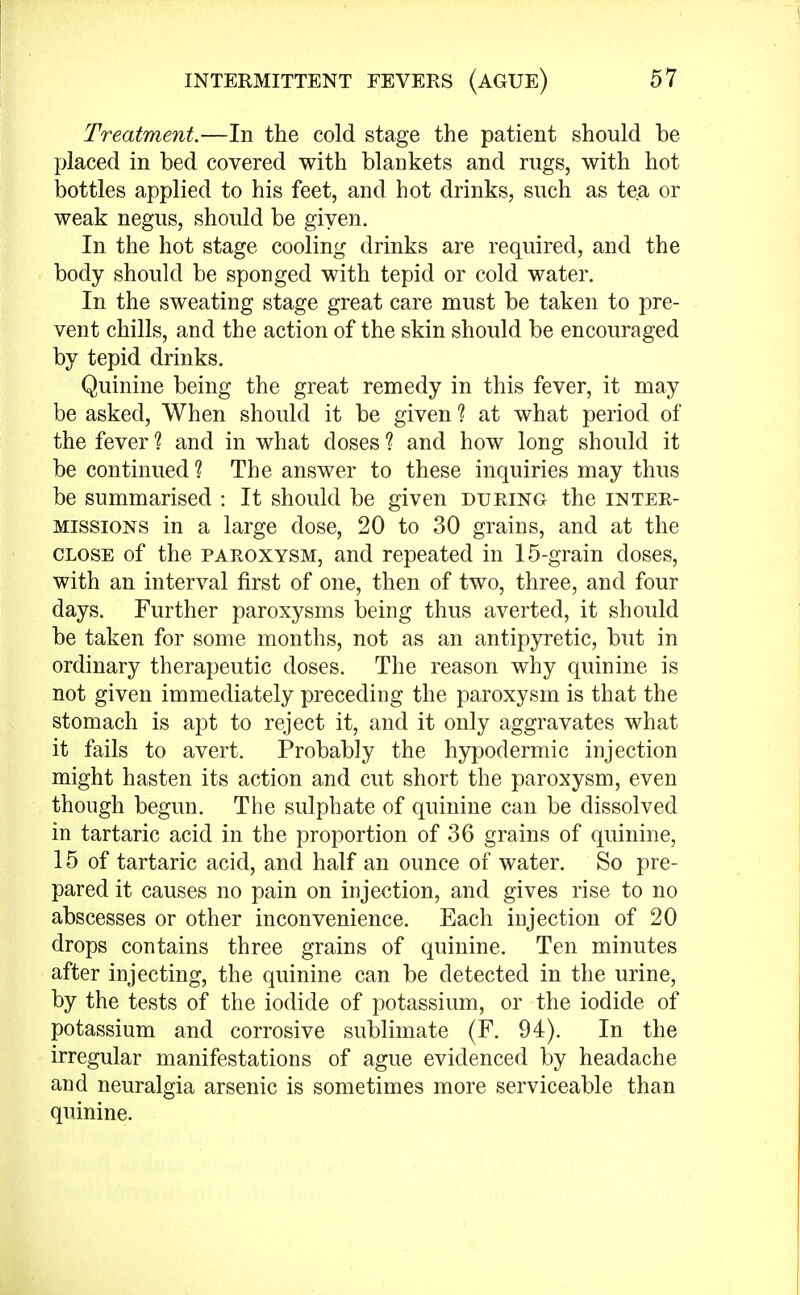 Treatment.—In the cold stage the patient should he placed in bed covered with blankets and rugs, with hot bottles applied to his feet, and hot drinks, such as tea or weak negus, should be given. In the hot stage cooling drinks are required, and the body should be sponged with tepid or cold water. In the sweating stage great care must be taken to pre- vent chills, and the action of the skin should be encouraged by tepid drinks. Quinine being the great remedy in this fever, it may be asked, When should it be given ? at what period of the fever 1 and in what doses ? and how long should it be continued ? The answer to these inquiries may thus be summarised : It should be given during the inter- missions in a large dose, 20 to 30 grains, and at the close of the paroxysm, and repeated in 15-grain doses, with an interval first of one, then of two, three, and four days. Further paroxysms being thus averted, it should be taken for some months, not as an antipyretic, but in ordinary therapeutic doses. The reason why quinine is not given immediately preceding the paroxysm is that the stomach is apt to reject it, and it only aggravates what it fails to avert. Probably the hypodermic injection might hasten its action and cut short the paroxysm, even though begun. The sulphate of quinine can be dissolved in tartaric acid in the proportion of 36 grains of quinine, 15 of tartaric acid, and half an ounce of water. So pre- pared it causes no pain on injection, and gives rise to no abscesses or other inconvenience. Each injection of 20 drops contains three grains of quinine. Ten minutes after injecting, the quinine can be detected in the urine, by the tests of the iodide of potassium, or the iodide of potassium and corrosive sublimate (F. 94). In the irregular manifestations of ague evidenced by headache and neuralgia arsenic is sometimes more serviceable than quinine.