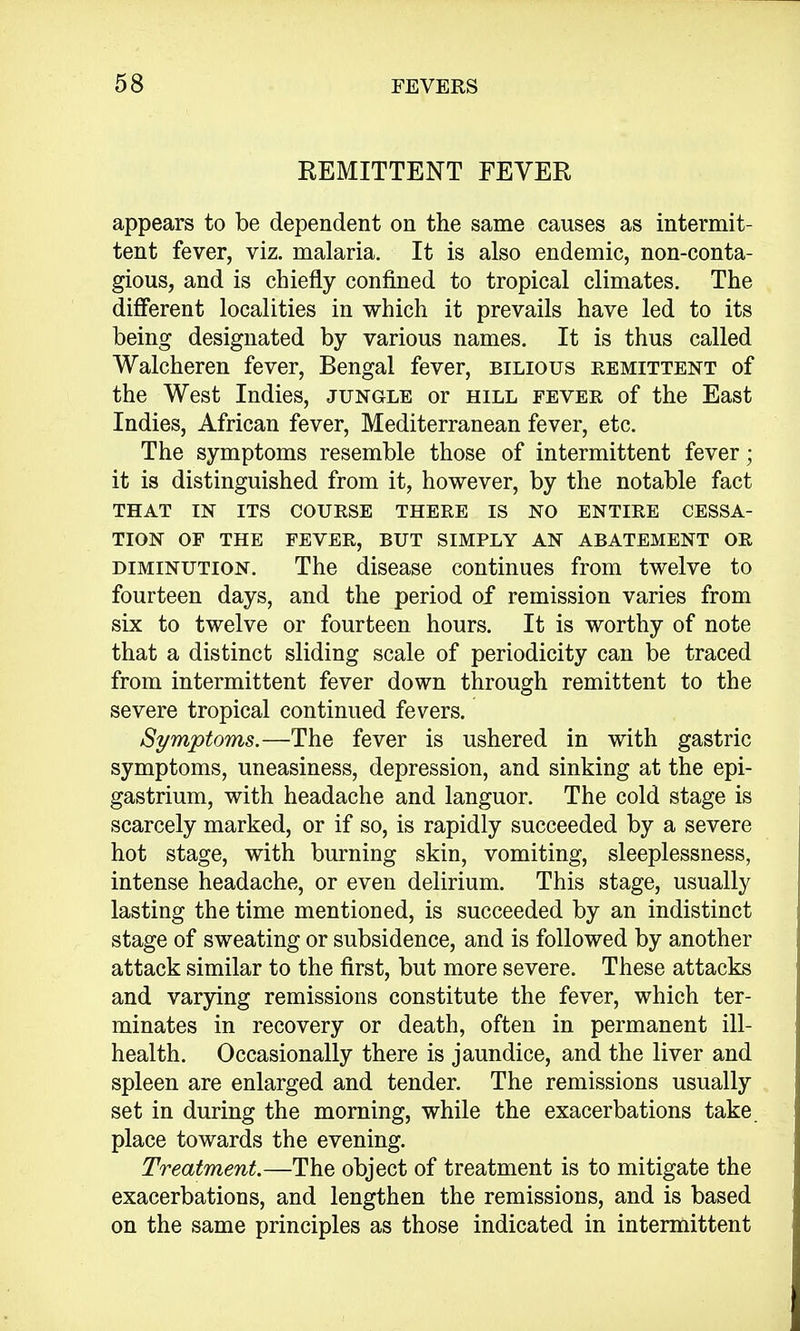 REMITTENT FEVER appears to be dependent on the same causes as intermit- tent fever, viz. malaria. It is also endemic, non-conta- gious, and is chiefly confined to tropical climates. The different localities in which it prevails have led to its being designated by various names. It is thus called Walcheren fever, Bengal fever, bilious remittent of the West Indies, jungle or hill fever of the East Indies, African fever, Mediterranean fever, etc. The symptoms resemble those of intermittent fever; it is distinguished from it, however, by the notable fact THAT IN ITS COURSE THERE IS NO ENTIRE CESSA- TION OF THE FEVER, BUT SIMPLY AN ABATEMENT OR diminution. The disease continues from twelve to fourteen days, and the period of remission varies from six to twelve or fourteen hours. It is worthy of note that a distinct sliding scale of periodicity can be traced from intermittent fever down through remittent to the severe tropical continued fevers. Symptoms.—The fever is ushered in with gastric symptoms, uneasiness, depression, and sinking at the epi- gastrium, with headache and languor. The cold stage is scarcely marked, or if so, is rapidly succeeded by a severe hot stage, with burning skin, vomiting, sleeplessness, intense headache, or even delirium. This stage, usually lasting the time mentioned, is succeeded by an indistinct stage of sweating or subsidence, and is followed by another attack similar to the first, but more severe. These attacks and varying remissions constitute the fever, which ter- minates in recovery or death, often in permanent ill- health. Occasionally there is jaundice, and the liver and spleen are enlarged and tender. The remissions usually set in during the morning, while the exacerbations take place towards the evening. Treatment.—The object of treatment is to mitigate the exacerbations, and lengthen the remissions, and is based on the same principles as those indicated in intermittent