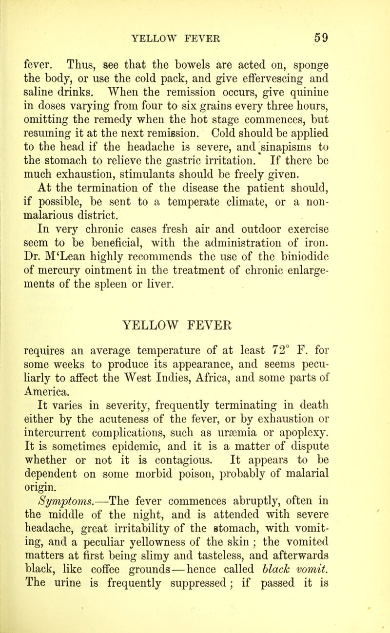 fever. Thus, see that the bowels are acted on, sponge the body, or use the cold pack, and give effervescing and saline drinks. When the remission occurs, give quinine in doses varying from four to six grains every three hours, omitting the remedy when the hot stage commences, but resuming it at the next remission. Cold should be applied to the head if the headache is severe, and ^sinapisms to the stomach to relieve the gastric irritation. If there be much exhaustion, stimulants should be freely given. At the termination of the disease the patient should, if possible, be sent to a temperate climate, or a non- malarious district. In very chronic cases fresh air and outdoor exercise seem to be beneficial, with the administration of iron. Dr. M'Lean highly recommends the use of the biniodide of mercury ointment in the treatment of chronic enlarge- ments of the spleen or liver. YELLOW FEVER requires an average temperature of at least 72° F. for some weeks to produce its appearance, and seems pecu- liarly to affect the West Indies, Africa, and some parts of America. It varies in severity, frequently terminating in death either by the acuteness of the fever, or by exhaustion or intercurrent complications, such as uraemia or apoplexy. It is sometimes epidemic, and it is a matter of dispute whether or not it is contagious. It appears to be dependent on some morbid poison, probably of malarial origin. Symptoms.—The fever commences abruptly, often in the middle of the night, and is attended with severe headache, great irritability of the stomach, with vomit- ing, and a peculiar yellowness of the skin; the vomited matters at first being slimy and tasteless, and afterwards black, like coffee grounds — hence called black vomit. The urine is frequently suppressed; if passed it is