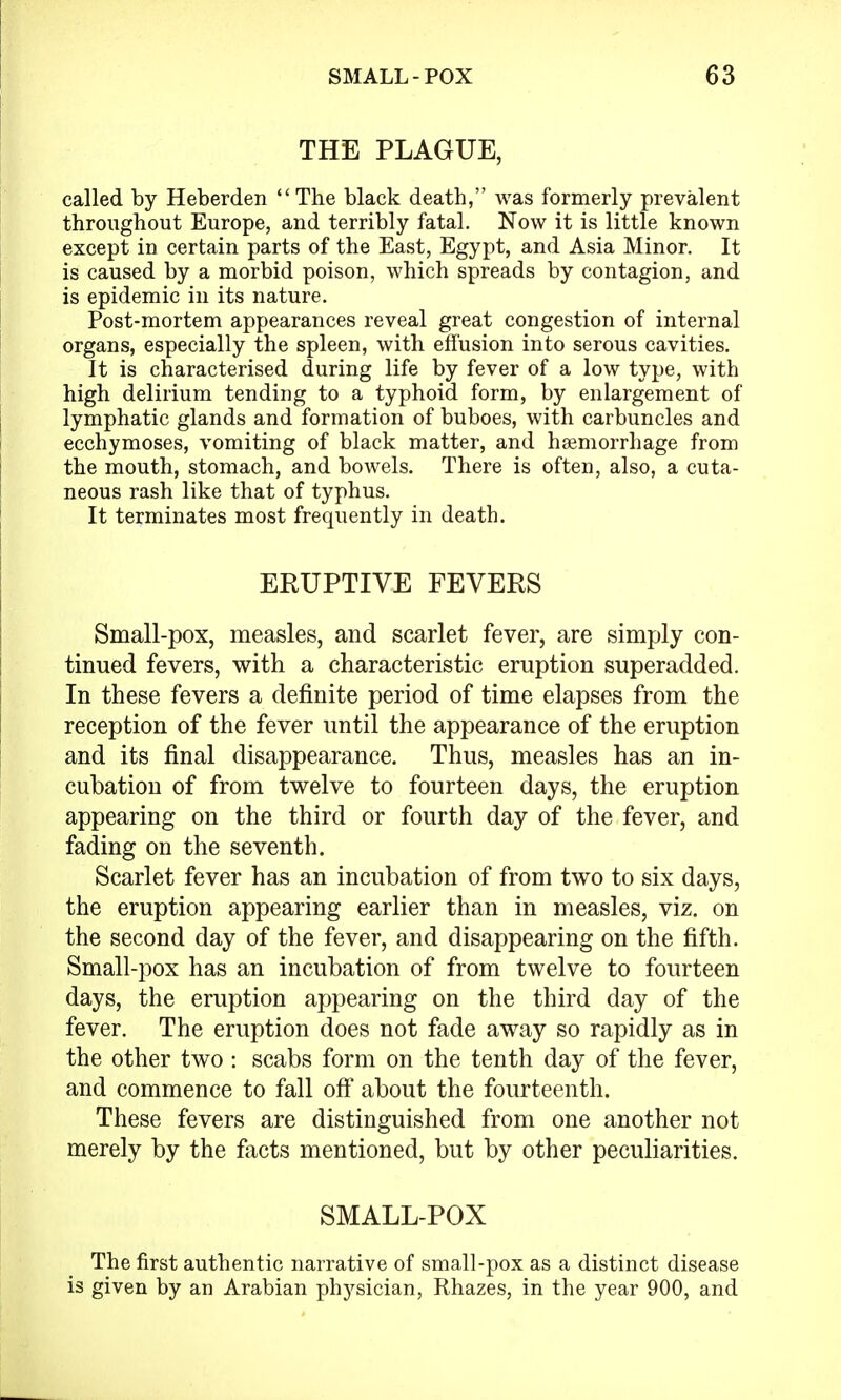 THE PLAGUE, called by Heberden The black death, was formerly prevalent throughout Europe, and terribly fatal. Now it is little known except in certain parts of the East, Egypt, and Asia Minor. It is caused by a morbid poison, which spreads by contagion, and is epidemic in its nature. Post-mortem appearances reveal great congestion of internal organs, especially the spleen, with effusion into serous cavities. It is characterised during life by fever of a low type, with high delirium tending to a typhoid form, by enlargement of lymphatic glands and formation of buboes, with carbuncles and ecchymoses, vomiting of black matter, and haemorrhage from the mouth, stomach, and bowels. There is often, also, a cuta- neous rash like that of typhus. It terminates most frequently in death. ERUPTIVE FEVERS Small-pox, measles, and scarlet fever, are simply con- tinued fevers, with a characteristic eruption superadded. In these fevers a definite period of time elapses from the reception of the fever until the appearance of the eruption and its final disappearance. Thus, measles has an in- cubation of from twelve to fourteen days, the eruption appearing on the third or fourth day of the fever, and fading on the seventh. Scarlet fever has an incubation of from two to six days, the eruption appearing earlier than in measles, viz. on the second day of the fever, and disappearing on the fifth. Small-pox has an incubation of from twelve to fourteen days, the eruption appearing on the third day of the fever. The eruption does not fade away so rapidly as in the other two: scabs form on the tenth day of the fever, and commence to fall off about the fourteenth. These fevers are distinguished from one another not merely by the facts mentioned, but by other peculiarities. SMALL-POX The first authentic narrative of small-pox as a distinct disease is given by an Arabian physician, Rhazes, in the year 900, and