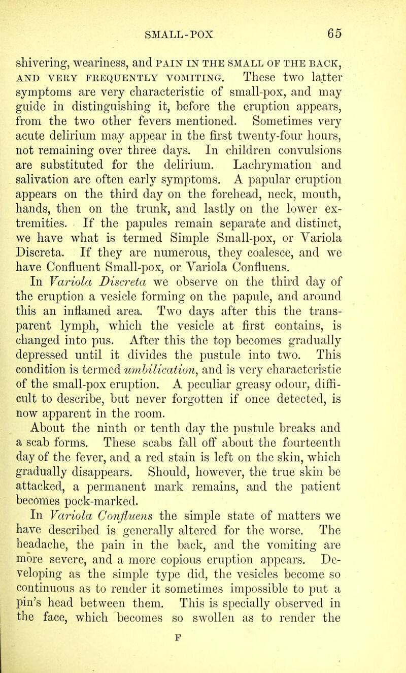 shivering, weariness, and pain in the small of the back, and very frequently vomiting. These two latter symptoms are very characteristic of small-pox, and may guide in distinguishing it, before the eruption appears, from the two other fevers mentioned. Sometimes very acute delirium may appear in the first twenty-four hours, not remaining over three days. In children convulsions are substituted for the delirium. Lachrymation and salivation are often early symptoms. A papular eruption appears on the third day on the forehead, neck, mouth, hands, then on the trunk, and lastly on the lower ex- tremities. If the papules remain separate and distinct, we have what is termed Simple Small-pox, or Variola Discreta. If they are numerous, they coalesce, and we have Confluent Small-pox, or Variola Confluens. In Variola Discreta we observe on the third day of the eruption a vesicle forming on the papule, and around this an inflamed area. Two days after this the trans- parent lymph, which the vesicle at first contains, is changed into pus. After this the top becomes gradually depressed until it divides the pustule into two. This condition is termed umbilication, and is very characteristic of the small-pox eruption. A peculiar greasy odour, diffi- cult to describe, but never forgotten if once detected, is now apparent in the room. About the ninth or tenth day the pustule breaks and a scab forms. These scabs fall off about the fourteenth day of the fever, and a red stain is left on the skin, which gradually disappears. Should, however, the true skin be attacked, a permanent mark remains, and the patient becomes pock-marked. In Variola Confluens the simple state of matters we have described is generally altered for the worse. The headache, the pain in the back, and the vomiting are more severe, and a more copious eruption appears. De- veloping as the simple type did, the vesicles become so continuous as to render it sometimes impossible to put a pin's head between them. This is specially observed in the face, which becomes so swollen as to render the