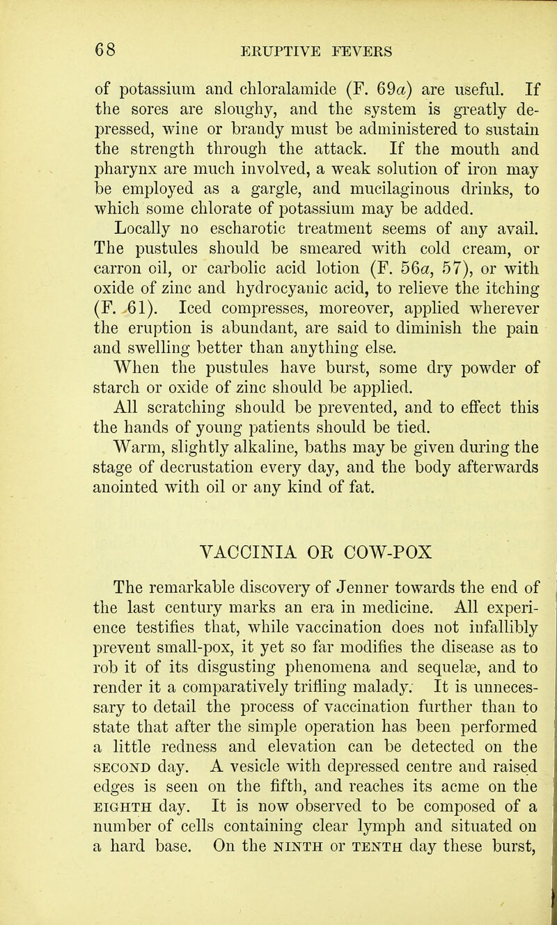 of potassium and chloralamide (F. 69a) are useful. If the sores are sloughy, and the system is greatly de- pressed, wine or brandy must be administered to sustain the strength through the attack. If the mouth and pharynx are much involved, a weak solution of iron may be employed as a gargle, and mucilaginous drinks, to which some chlorate of potassium may be added. Locally no escharotic treatment seems of any avail. The pustules should be smeared with cold cream, or carron oil, or carbolic acid lotion (F. 56a, 57), or with oxide of zinc and hydrocyanic acid, to relieve the itching (F. 61). Iced compresses, moreover, applied wherever the eruption is abundant, are said to diminish the pain and swelling better than anything else. When the pustules have burst, some dry powder of starch or oxide of zinc should be applied. All scratching should be prevented, and to effect this the hands of young patients should be tied. Warm, slightly alkaline, baths may be given during the stage of decrustation every day, and the body afterwards anointed with oil or any kind of fat. VACCINIA OR COW-POX The remarkable discovery of Jenner towards the end of the last century marks an era in medicine. All experi- ence testifies that, while vaccination does not infallibly prevent small-pox, it yet so far modifies the disease as to rob it of its disgusting phenomena and sequelae, and to render it a comparatively trifling malady. It is unneces- sary to detail the process of vaccination further than to state that after the simple operation has been performed a little redness and elevation can be detected on the second day. A vesicle with depressed centre and raised edges is seen on the fifth, and reaches its acme on the eighth day. It is now observed to be composed of a number of cells containing clear lymph and situated on a hard base. On the ninth or tenth day these burst,