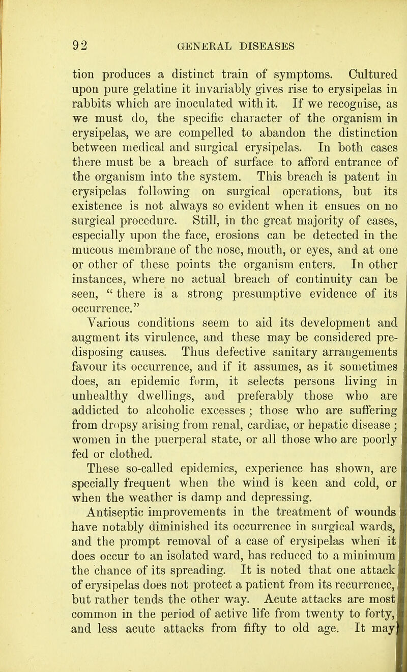 tion produces a distinct train of symptoms. Cultured upon pure gelatine it invariably gives rise to erysipelas in rabbits which are inoculated with it. If we recognise, as we must do, the specific character of the organism in erysipelas, we are compelled to abandon the distinction between medical and surgical erysipelas. In both cases there must be a breach of surface to afford entrance of the organism into the system. This breach is patent in erysipelas following on surgical operations, but its existence is not always so evident when it ensues on no surgical procedure. Still, in the great majority of cases, especially upon the face, erosions can be detected in the mucous membrane of the nose, mouth, or eyes, and at one or other of these points the organism enters. In other instances, where no actual breach of continuity can be seen,  there is a strong presumptive evidence of its occurrence. Various conditions seem to aid its development and augment its virulence, and these may be considered pre- disposing causes. Thus defective sanitary arrangements favour its occurrence, and if it assumes, as it sometimes does, an epidemic form, it selects persons living in unhealthy dwellings, and preferably those who are addicted to alcoholic excesses; those who are suffering from dropsy arising from renal, cardiac, or hepatic disease • women in the puerperal state, or all those who are poorly fed or clothed. These so-called epidemics, experience has shown, are specially frequent when the wind is keen and cold, or when the weather is damp and depressing. Antiseptic improvements in the treatment of wounds have notably diminished its occurrence in surgical wards, and the prompt removal of a case of erysipelas when it does occur to an isolated ward, has reduced to a minimum the chance of its spreading. It is noted that one attack of erysipelas does not protect a patient from its recurrence, but rather tends the other way. Acute attacks are most common in the period of active life from twenty to forty, and less acute attacks from fifty to old age. It may