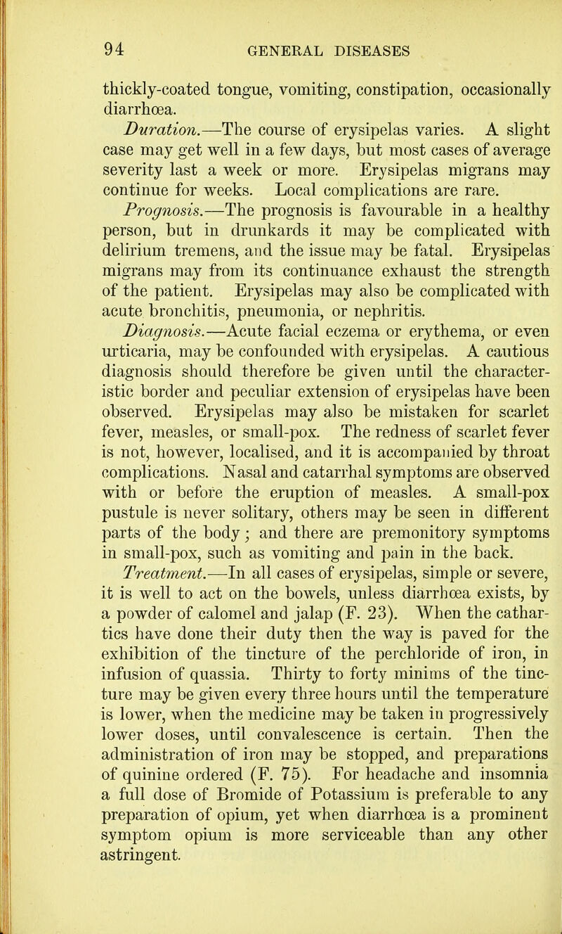 thickly-coated tongue, vomiting, constipation, occasionally diarrhoea. Duration.—The course of erysipelas varies. A slight case may get well in a few days, but most cases of average severity last a week or more. Erysipelas migrans may continue for weeks. Local complications are rare. Prognosis.—The prognosis is favourable in a healthy person, but in drunkards it may be complicated with delirium tremens, and the issue may be fatal. Erysipelas migrans may from its continuance exhaust the strength of the patient. Erysipelas may also be complicated with acute bronchitis, pneumonia, or nephritis. Diagnosis.—Acute facial eczema or erythema, or even urticaria, may be confounded with erysipelas. A cautious diagnosis should therefore be given until the character- istic border and peculiar extension of erysipelas have been observed. Erysipelas may also be mistaken for scarlet fever, measles, or small-pox. The redness of scarlet fever is not, however, localised, and it is accompanied by throat complications. Nasal and catarrhal symptoms are observed with or before the eruption of measles. A small-pox pustule is never solitary, others may be seen in different parts of the body; and there are premonitory symptoms in small-pox, such as vomiting and pain in the back. Treatment.—In all cases of erysipelas, simple or severe, it is well to act on the bowels, unless diarrhoea exists, by a powder of calomel and jalap (F. 23). When the cathar- tics have done their duty then the way is paved for the exhibition of the tincture of the perchloride of iron, in infusion of quassia. Thirty to forty minims of the tinc- ture may be given every three hours until the temperature is lower, when the medicine may be taken in progressively lower doses, until convalescence is certain. Then the administration of iron may be stopped, and preparations of quinine ordered (F. 75). For headache and insomnia a full dose of Bromide of Potassium is preferable to any preparation of opium, yet when diarrhoea is a prominent symptom opium is more serviceable than any other astringent.