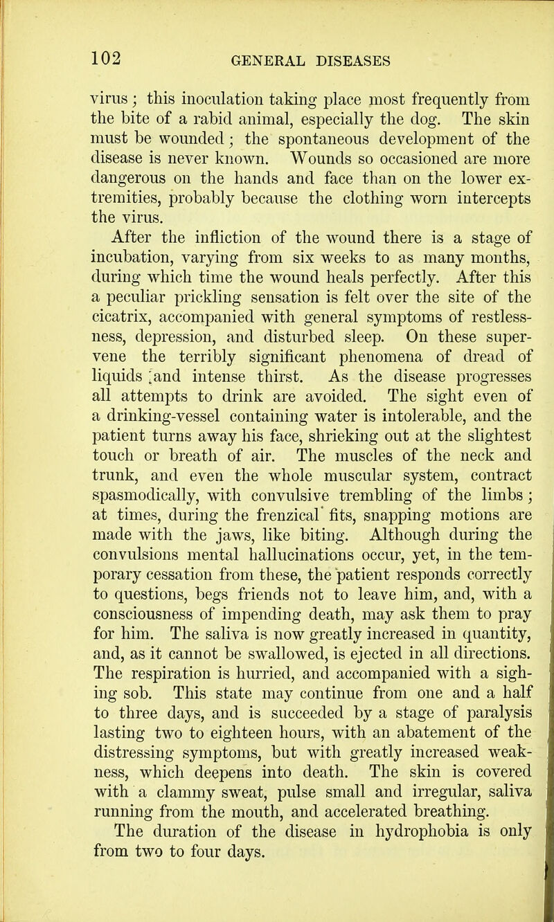 virus; this inoculation taking place most frequently from the bite of a rabid animal, especially the dog. The skin must be wounded; the spontaneous development of the disease is never known. Wounds so occasioned are more dangerous on the hands and face than on the lower ex- tremities, probably because the clothing worn intercepts the virus. After the infliction of the wound there is a stage of incubation, varying from six weeks to as many months, during which time the wound heals perfectly. After this a peculiar prickling sensation is felt over the site of the cicatrix, accompanied with general symptoms of restless- ness, depression, and disturbed sleep. On these super- vene the terribly significant phenomena of dread of liquids ;and intense thirst. As the disease progresses all attempts to drink are avoided. The sight even of a drinking-vessel containing water is intolerable, and the patient turns away his face, shrieking out at the slightest touch or breath of air. The muscles of the neck and trunk, and even the whole muscular system, contract spasmodically, with convulsive trembling of the limbs; at times, during the frenzical' fits, snapping motions are made with the jaws, like biting. Although during the convulsions mental hallucinations occur, yet, in the tem- porary cessation from these, the patient responds correctly to questions, begs friends not to leave him, and, with a consciousness of impending death, may ask them to pray for him. The saliva is now greatly increased in quantity, and, as it cannot be swallowed, is ejected in all directions. The respiration is hurried, and accompanied with a sigh- ing sob. This state may continue from one and a half to three days, and is succeeded by a stage of paralysis lasting two to eighteen hours, with an abatement of the distressing symptoms, but with greatly increased weak- ness, which deepens into death. The skin is covered with a clammy sweat, pulse small and irregular, saliva running from the mouth, and accelerated breathing. The duration of the disease in hydrophobia is only from two to four days.