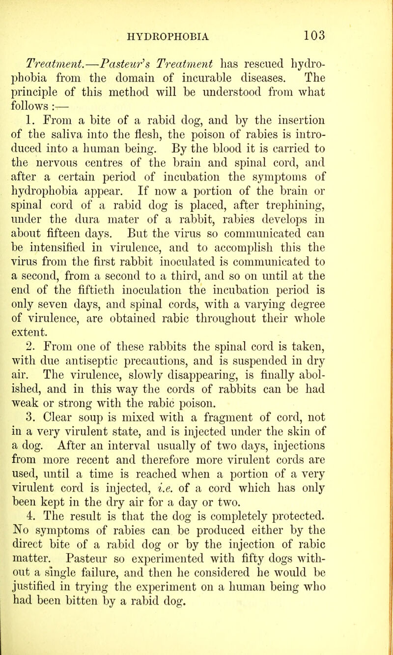 Treatment.—Pastern*'s Treatment has rescued hydro- phobia from the domain of incurable diseases. The principle of this method will be understood from what follows :— 1. From a bite of a rabid dog, and by the insertion of the saliva into the flesh, the poison of rabies is intro- duced into a human being. By the blood it is carried to the nervous centres of the brain and spinal cord, and after a certain period of incubation the symptoms of hydrophobia appear. If now a portion of the brain or spinal cord of a rabid dog is placed, after trephining, under the dura mater of a rabbit, rabies develops in about fifteen days. But the virus so communicated can be intensified in virulence, and to accomplish this the virus from the first rabbit inoculated is communicated to a second, from a second to a third, and so on until at the end of the fiftieth inoculation the incubation period is only seven days, and spinal cords, with a varying degree of virulence, are obtained rabic throughout their whole extent. 2. From one of these rabbits the spinal cord is taken, with due antiseptic precautions, and is suspended in dry air. The virulence, slowly disappearing, is finally abol- ished, and in this way the cords of rabbits can be had weak or strong with the rabic poison. 3. Clear soup is mixed with a fragment of cord, not in a very virulent state, and is injected under the skin of a dog. After an interval usually of two days, injections from more recent and therefore more virulent cords are used, until a time is reached when a portion of a very virulent cord is injected, i.e. of a cord which has only been kept in the dry air for a day or two. 4. The result is that the dog is completely protected. No symptoms of rabies can be produced either by the direct bite of a rabid dog or by the injection of rabic matter. Pasteur so experimented with fifty dogs with- out a single failure, and then he considered he would be justified in trying the experiment on a human being who had been bitten by a rabid dog.