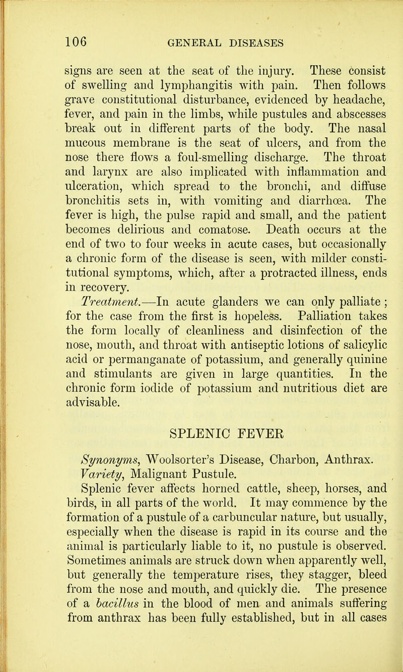 signs are seen at the seat of the injury. These consist of swelling and lymphangitis with pain. Then follows grave constitutional disturbance, evidenced by headache, fever, and pain in the limbs, while pustules and abscesses break out in different parts of the body. The nasal mucous membrane is the seat of ulcers, and from the nose there flows a foul-smelling discharge. The throat and larynx are also implicated with inflammation and ulceration, which spread to the bronchi, and diffuse bronchitis sets in, with vomiting and diarrhoea. The fever is high, the pulse rapid and small, and the patient becomes delirious and comatose. Death occurs at the end of two to four weeks in acute cases, but occasionally a chronic form of the disease is seen, with milder consti- tutional symptoms, which, after a protracted illness, ends in recovery. Treatment.—In acute glanders we can only palliate; for the case from the first is hopeless. Palliation takes the form locally of cleanliness and disinfection of the nose, mouth, and throat with antiseptic lotions of salicylic acid or permanganate of potassium, and generally quinine and stimulants are given in large quantities. In the chronic form iodide of potassium and nutritious diet are advisable. SPLENIC FEVER Synonyms, Woolsorter's Disease, Charbon, Anthrax. Variety, Malignant Pustule. Splenic fever affects horned cattle, sheep, horses, and birds, in all parts of the world. It may commence by the formation of a pustule of a carbuncular nature, but usually, especially when the disease is rapid in its course and the animal is particularly liable to it, no pustule is observed. Sometimes animals are struck down when apparently well, but generally the temperature rises, they stagger, bleed from the nose and mouth, and quickly die. The presence of a bacillus in the blood of men and animals suffering from anthrax has been fully established, but in all cases
