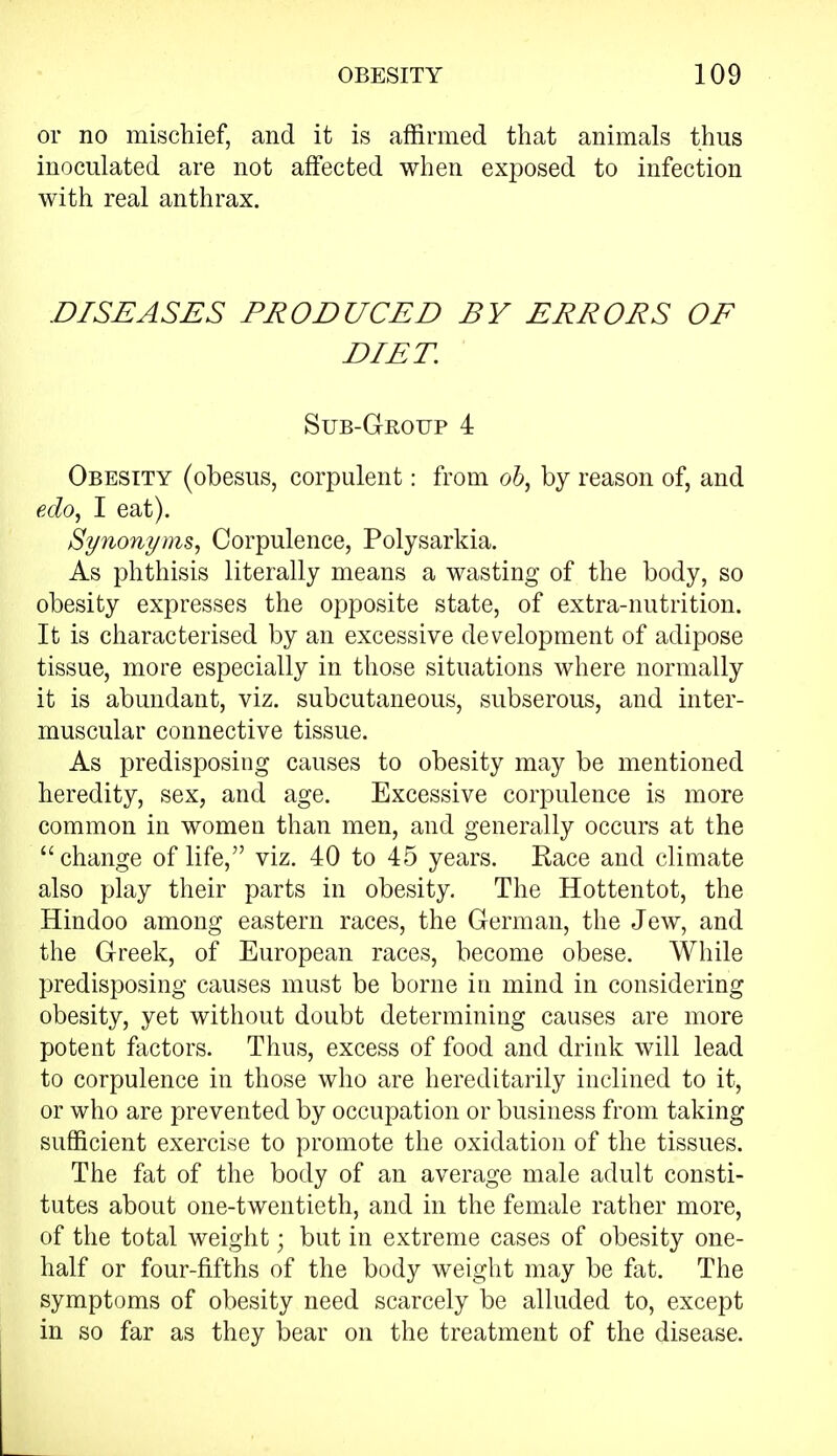 or no mischief, and it is affirmed that animals thus inoculated are not affected when exposed to infection with real anthrax. DISEASES PRODUCED BY ERRORS OF DIET. Sub-Group 4 Obesity (obesus, corpulent: from ob, by reason of, and edo, I eat). Synonyms, Corpulence, Polysarkia. As phthisis literally means a wasting of the body, so obesity expresses the opposite state, of extra-nutrition. It is characterised by an excessive development of adipose tissue, more especially in those situations where normally it is abundant, viz. subcutaneous, subserous, and inter- muscular connective tissue. As predisposing causes to obesity may be mentioned heredity, sex, and age. Excessive corpulence is more common in women than men, and generally occurs at the change of life, viz. 40 to 45 years. Race and climate also play their parts in obesity. The Hottentot, the Hindoo among eastern races, the German, the Jew, and the Greek, of European races, become obese. While predisposing causes must be borne in mind in considering obesity, yet without doubt determining causes are more potent factors. Thus, excess of food and drink will lead to corpulence in those who are hereditarily inclined to it, or who are prevented by occupation or business from taking sufficient exercise to promote the oxidation of the tissues. The fat of the body of an average male adult consti- tutes about one-twentieth, and in the female rather more, of the total weight; but in extreme cases of obesity one- half or four-fifths of the body weight may be fat. The symptoms of obesity need scarcely be alluded to, except in so far as they bear on the treatment of the disease.