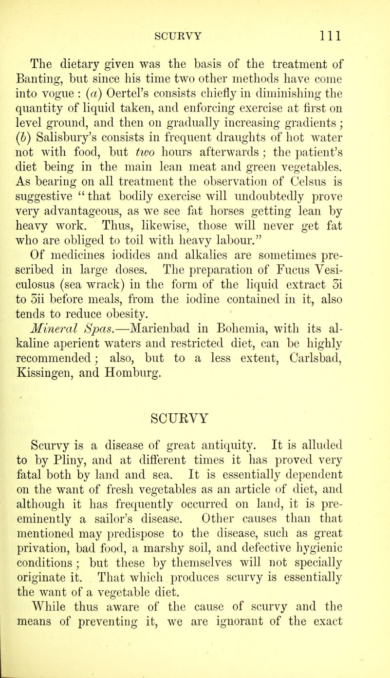 The dietary given was the basis of the treatment of Banting, but since his time two other methods have come into vogue : (a) Oertel's consists chiefly in diminishing the quantity of liquid taken, and enforcing exercise at first on level ground, and then on gradually increasing gradients; (b) Salisbury's consists in frequent draughts of hot water not with food, but tivo hours afterwards; the patient's diet being in the main lean meat and green vegetables. As bearing on all treatment the observation of Celsus is suggestive  that bodily exercise will undoubtedly prove very advantageous, as we see fat horses getting lean by heavy work. Thus, likewise, those will never get fat who are obliged to toil with heavy labour. Of medicines iodides and alkalies are sometimes pre- scribed in large doses. The preparation of Fucus Vesi- culosus (sea wrack) in the form of the liquid extract 5i to 5ii before meals, from the iodine contained in it, also tends to reduce obesity. Mineral Spas.—Marienbad in Bohemia, with its al- kaline aperient waters and restricted diet, can be highly recommended; also, but to a less extent, Carlsbad, Kissingen, and Homburg. SCURVY Scurvy is a disease of great antiquity. It is alluded to by Pliny, and at different times it has proved very fatal both by land and sea. It is essentially dependent on the want of fresh vegetables as an article of diet, and although it has frequently occurred on land, it is pre- eminently a sailor's disease. Other causes than that mentioned may predispose to the disease, such as great privation, bad food, a marshy soil, and defective hygienic conditions; but these by themselves will not specially originate it. That which produces scurvy is essentially the want of a vegetable diet. While thus aware of the cause of scurvy and the means of preventing it, we are ignorant of the exact