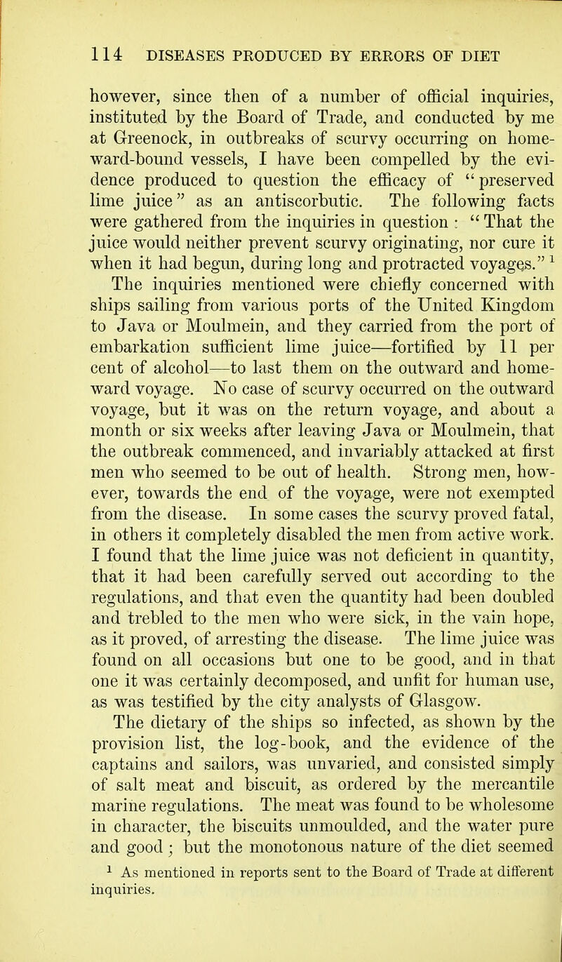 however, since then of a number of official inquiries, instituted by the Board of Trade, and conducted by me at Greenock, in outbreaks of scurvy occurring on home- ward-bound vessels, I have been compelled by the evi- dence produced to question the efficacy of preserved lime juice as an antiscorbutic. The following facts were gathered from the inquiries in question :  That the juice would neither prevent scurvy originating, nor cure it when it had begun, during long and protracted voyages.1 The inquiries mentioned were chiefly concerned with ships sailing from various ports of the United Kingdom to Java or Moulmein, and they carried from the port of embarkation sufficient lime juice—fortified by 11 per cent of alcohol—to last them on the outward and home- ward voyage. No case of scurvy occurred on the outward voyage, but it was on the return voyage, and about a month or six weeks after leaving Java or Moulmein, that the outbreak commenced, and invariably attacked at first men who seemed to be out of health. Strong men, how- ever, towards the end of the voyage, were not exempted from the disease. In some cases the scurvy proved fatal, in others it completely disabled the men from active work. I found that the lime juice was not deficient in quantity, that it had been carefully served out according to the regulations, and that even the quantity had been doubled and trebled to the men who were sick, in the vain hope, as it proved, of arresting the disease. The lime juice was found on all occasions but one to be good, and in that one it was certainly decomposed, and unfit for human use, as was testified by the city analysts of Glasgow. The dietary of the ships so infected, as shown by the provision list, the log-book, and the evidence of the captains and sailors, was unvaried, and consisted simply of salt meat and biscuit, as ordered by the mercantile marine regulations. The meat was found to be wholesome in character, the biscuits unmoulded, and the water pure and good ; but the monotonous nature of the diet seemed 1 As mentioned in reports sent to the Board of Trade at different inquiries.