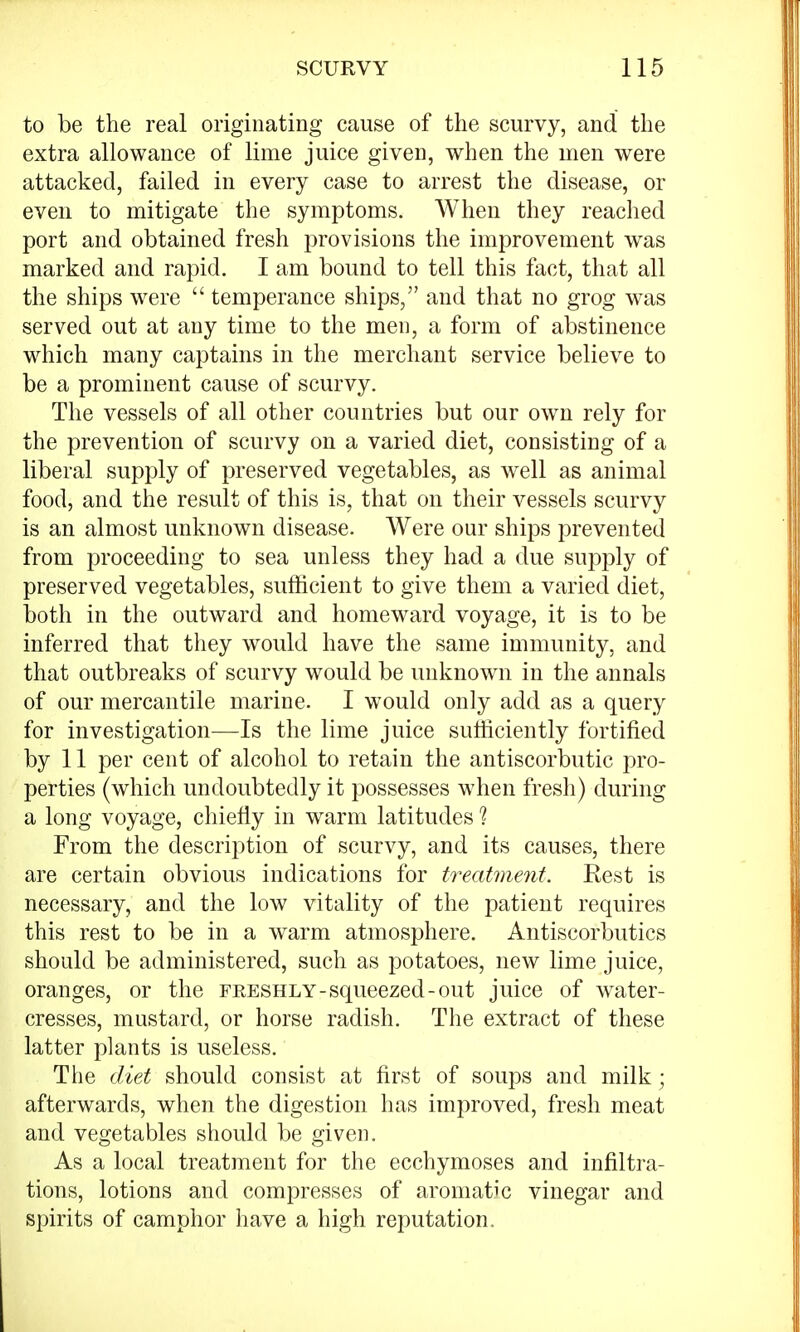 to be the real originating cause of the scurvy, and the extra allowance of lime juice given, when the men were attacked, failed in every case to arrest the disease, or even to mitigate the symptoms. When they reached port and obtained fresh provisions the improvement was marked and rapid. I am bound to tell this fact, that all the ships were  temperance ships, and that no grog was served out at any time to the men, a form of abstinence which many captains in the merchant service believe to be a prominent cause of scurvy. The vessels of all other countries but our own rely for the prevention of scurvy on a varied diet, consisting of a liberal supply of preserved vegetables, as well as animal food, and the result of this is, that on their vessels scurvy is an almost unknown disease. Were our ships prevented from proceeding to sea unless they had a due supply of preserved vegetables, sufficient to give them a varied diet, both in the outward and homeward voyage, it is to be inferred that they would have the same immunity, and that outbreaks of scurvy would be unknown in the annals of our mercantile marine. I would only add as a query for investigation—Is the lime juice sufficiently fortified by 11 per cent of alcohol to retain the antiscorbutic pro- perties (which undoubtedly it possesses when fresh) during a long voyage, chiefly in warm latitudes ? From the description of scurvy, and its causes, there are certain obvious indications for treatment. Rest is necessary, and the low vitality of the patient requires this rest to be in a warm atmosphere. Antiscorbutics should be administered, such as potatoes, new lime juice, oranges, or the freshly-squeezed-out juice of water- cresses, mustard, or horse radish. The extract of these latter plants is useless. The diet should consist at first of soups and milk; afterwards, when the digestion has improved, fresh meat and vegetables should be given. As a local treatment for the ecchymoses and infiltra- tions, lotions and compresses of aromatic vinegar and spirits of camphor have a high reputation.
