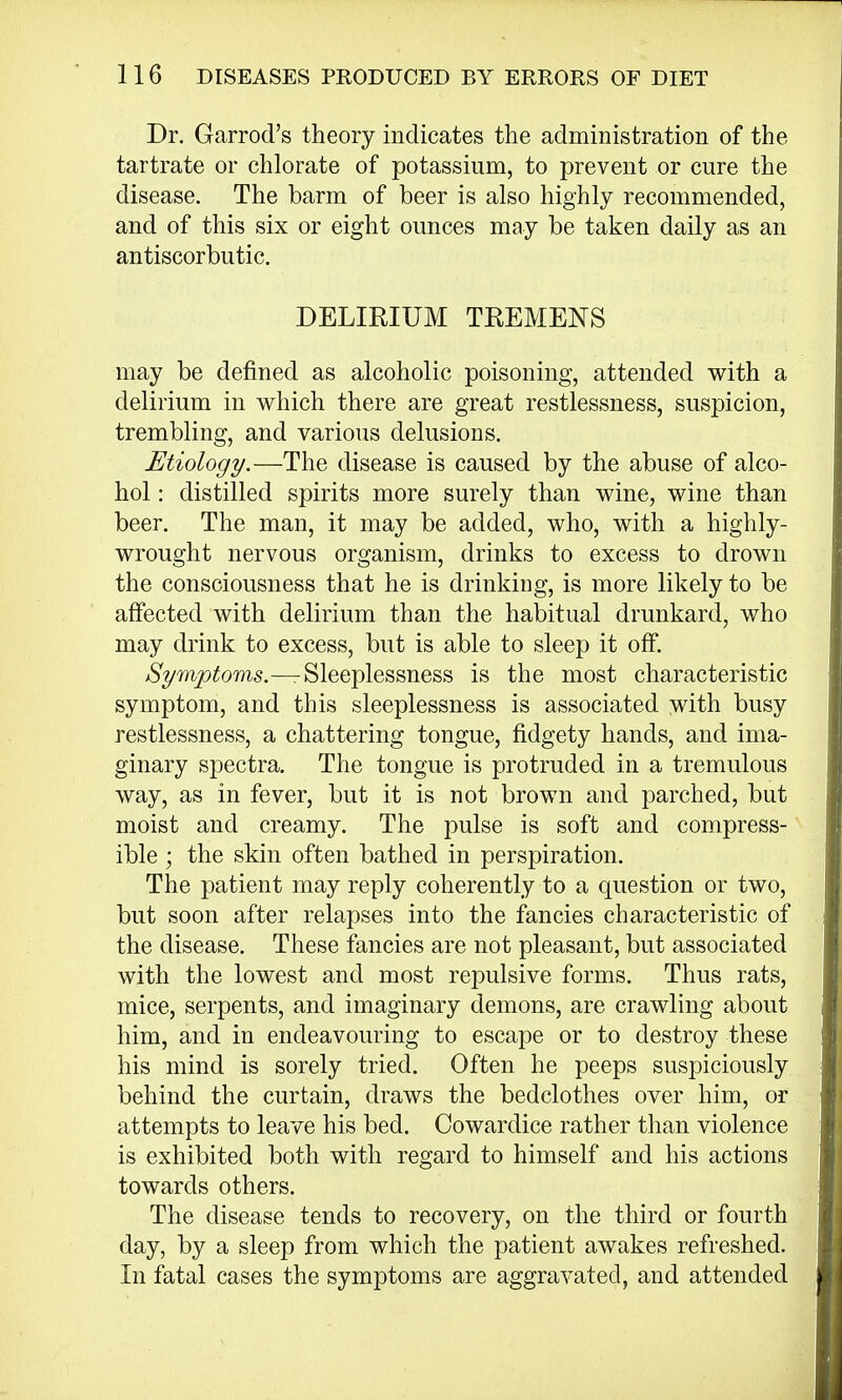 Dr. Garrod's theory indicates the administration of the tartrate or chlorate of potassium, to prevent or cure the disease. The barm of beer is also highly recommended, and of this six or eight ounces may be taken daily as an antiscorbutic. DELIRIUM TREMENS may be denned as alcoholic poisoning, attended with a delirium in which there are great restlessness, suspicion, trembling, and various delusions. Etiology.—The disease is caused by the abuse of alco- hol : distilled spirits more surely than wine, wine than beer. The man, it may be added, who, with a highly- wrought nervous organism, drinks to excess to drown the consciousness that he is drinking, is more likely to be affected with delirium than the habitual drunkard, who may drink to excess, but is able to sleep it off. Symptoms.—rSleeplessness is the most characteristic symptom, and this sleeplessness is associated with busy restlessness, a chattering tongue, fidgety hands, and ima- ginary spectra. The tongue is protruded in a tremulous way, as in fever, but it is not brown and parched, but moist and creamy. The pulse is soft and compress- ible ; the skin often bathed in perspiration. The patient may reply coherently to a question or two, but soon after relapses into the fancies characteristic of the disease. These fancies are not pleasant, but associated with the lowest and most repulsive forms. Thus rats, mice, serpents, and imaginary demons, are crawling about him, and in endeavouring to escape or to destroy these his mind is sorely tried. Often he peeps suspiciously behind the curtain, draws the bedclothes over him, or attempts to leave his bed. Cowardice rather than violence is exhibited both with regard to himself and his actions towards others. The disease tends to recovery, on the third or fourth day, by a sleep from which the patient awakes refreshed. In fatal cases the symptoms are aggravated, and attended