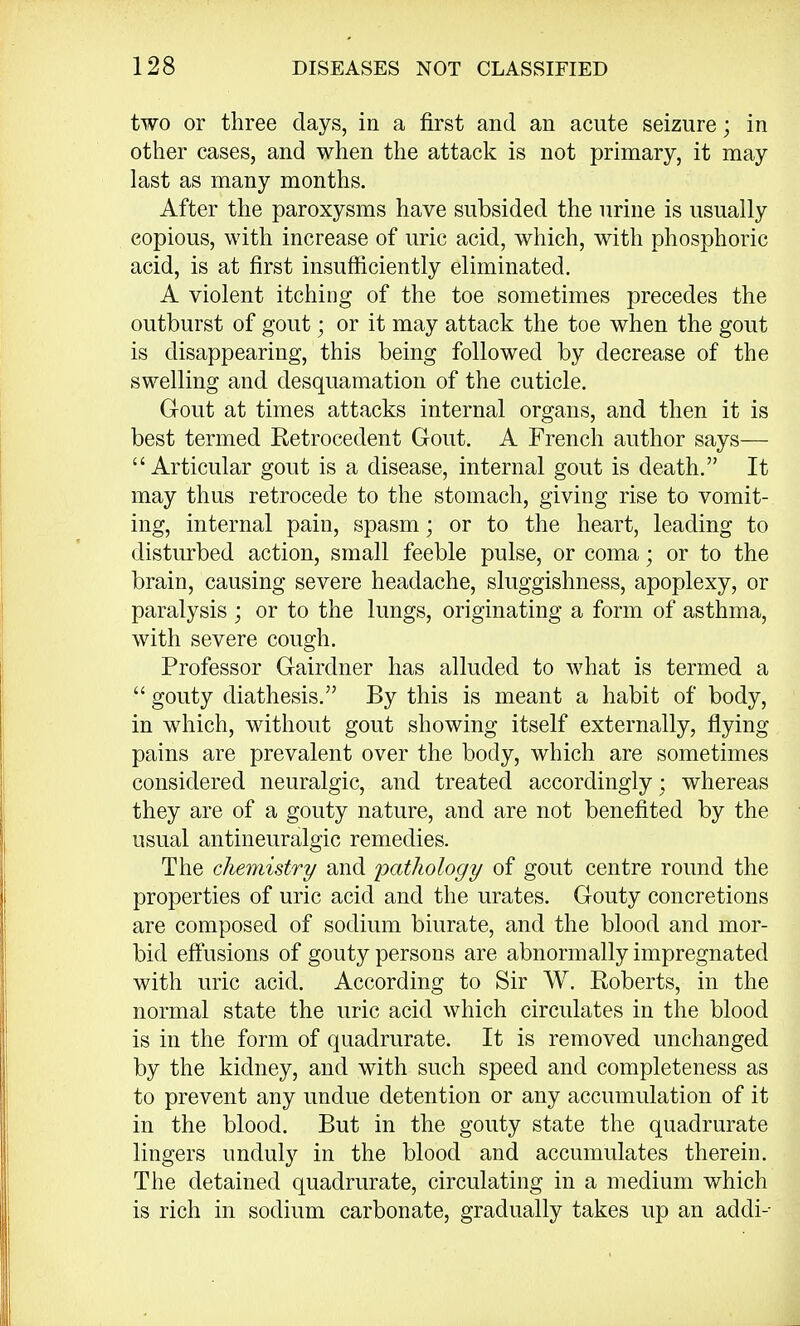 two or three days, in a first and an acute seizure; in other cases, and when the attack is not primary, it may last as many months. After the paroxysms have subsided the urine is usually copious, with increase of uric acid, which, with phosphoric acid, is at first insufficiently eliminated. A violent itching of the toe sometimes precedes the outburst of gout; or it may attack the toe when the gout is disappearing, this being followed by decrease of the swelling and desquamation of the cuticle. Gout at times attacks internal organs, and then it is best termed Retrocedent Gout. A French author says— Articular gout is a disease, internal gout is death. It may thus retrocede to the stomach, giving rise to vomit- ing, internal pain, spasm; or to the heart, leading to disturbed action, small feeble pulse, or coma; or to the brain, causing severe headache, sluggishness, apoplexy, or paralysis ; or to the lungs, originating a form of asthma, with severe cough. Professor Gairdner has alluded to what is termed a • gouty diathesis. By this is meant a habit of body, in which, without gout showing itself externally, flying pains are prevalent over the body, which are sometimes considered neuralgic, and treated accordingly ; whereas they are of a gouty nature, and are not benefited by the usual antineuralgic remedies. The chemistry and pathology of gout centre round the properties of uric acid and the urates. Gouty concretions are composed of sodium biurate, and the blood and mor- bid effusions of gouty persons are abnormally impregnated with uric acid. According to Sir W. Roberts, in the normal state the uric acid which circulates in the blood is in the form of quadrurate. It is removed unchanged by the kidney, and with such speed and completeness as to prevent any undue detention or any accumulation of it in the blood. But in the gouty state the quadrurate lingers unduly in the blood and accumulates therein. The detained quadrurate, circulating in a medium which is rich in sodium carbonate, gradually takes up an addi--