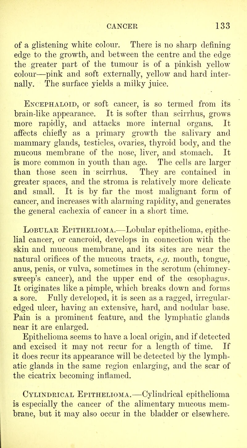 of a glistening white colour. There is no sharp defining edge to the growth, and between the centre and the edge the greater part of the tumour is of a pinkish yellow colour—pink and soft externally, yellow and hard inter- nally. The surface yields a milky juice. Encephaloid, or soft cancer, is so termed from its brain-like appearance. It is softer than scirrhus, grows more rapidly, and attacks more internal organs. It affects chiefly as a primary growth the salivary and mammary glands, testicles, ovaries, thyroid body, and the mucous membrane of the nose, liver, and stomach. It is more common in youth than age. The cells are larger than those seen in scirrhus. They are contained in greater spaces, and the stroma is relatively more delicate and small. It is by far the most malignant form of cancer, and increases with alarming rapidity, and generates the general cachexia of cancer in a short time. Lobular Epithelioma.—Lobular epithelioma, epithe- lial cancer, or cancroid, develops in connection with the skin and mucous membrane, and its sites are near the natural orifices of the mucous tracts, e.g. mouth, tongue, anus, penis, or vulva, sometimes in the scrotum (chimney- sweep's cancer), and the upper end of the oesophagus. It originates like a pimple, which breaks down and forms a sore. Fully developed, it is seen as a ragged, irregular- edged ulcer, having an extensive, hard, and nodular base. Pain is a prominent feature, and the lymphatic glands near it are enlarged. Epithelioma seems to have a local origin, and if detected and excised it may not recur for a length of time. If it does recur its appearance will be detected by the lymph- atic glands in the same region enlarging, and the scar of the cicatrix becoming inflamed. Cylindrical Epithelioma.—Cylindrical epithelioma is especially the cancer of the alimentary mucous mem- brane, but it may also occur in the bladder or elsewhere.