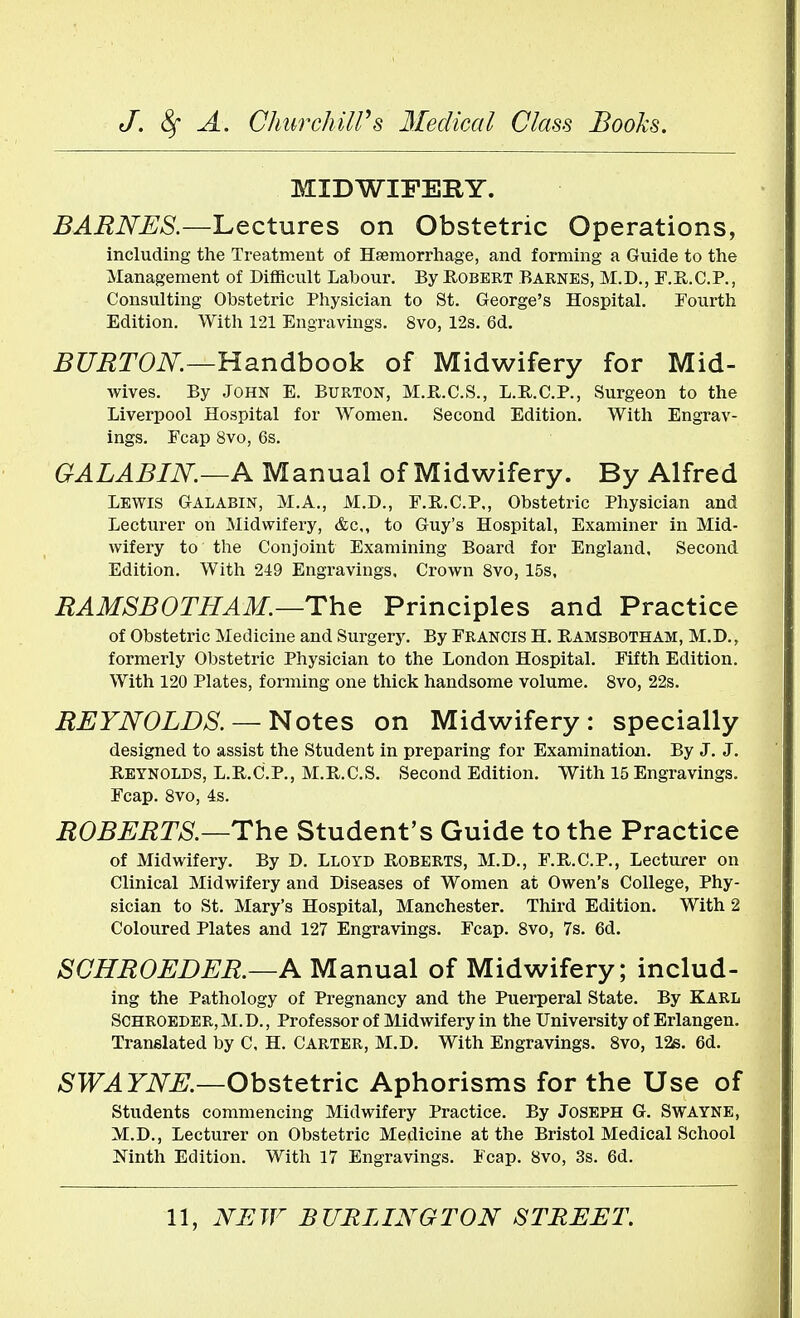 MIDWIFERY. BARNES.—Lectures on Obstetric Operations, including the Treatment of Haemorrhage, and forming a Guide to the Management of Difficult Labour. By Robert Barnes, M.D., F.R.C.P., Consulting Obstetric Physician to St. George's Hospital. Fourth Edition. With 121 Engravings. 8vo, 12s. 6d. BURTON.—Handbook of Midwifery for Mid- wives. By John E. Burton, M.R.C.S., L.R.C.P., Surgeon to the Liverpool Hospital for Women. Second Edition. With Engrav- ings. Fcap 8vo, 6s. GALABIN.—A Manual of Midwifery. By Alfred LEWIS Galabin, M.A., M.D., F.R.C.P., Obstetric Physician and Lecturer on Midwifery, &c,, to Guy's Hospital, Examiner in Mid- wifery to the Conjoint Examining Board for England, Second Edition. With 249 Engravings. Crown 8vo, 15s, RAMSB0THAM.—The Principles and Practice of Obstetric Medicine and Surgery. By Francis H. Ramsbotham, M.D., formerly Obstetric Physician to the London Hospital. Fifth Edition. With 120 Plates, forming one thick handsome volume. 8vo, 22s. REYNOLDS. — Notes on Midwifery: specially designed to assist the Student in preparing for Examination. By J. J. Reynolds, L.R.C.P., M.R.C.S. Second Edition. With 15 Engravings. Fcap. 8vo, 4s. ROBERTS.—The Student's Guide to the Practice of Midwifery. By D. Lloyd Roberts, M.D., F.R.C.P., Lecturer on Clinical Midwifery and Diseases of Women at Owen's College, Phy- sician to St. Mary's Hospital, Manchester. Third Edition. With 2 Coloured Plates and 127 Engravings. Fcap. 8vo, 7s. 6d. SCHROEDER.—A Manual of Midwifery; includ- ing the Pathology of Pregnancy and the Puerperal State. By Karl Schroeder, M.D., Professor of Midwifery in the University of Erlangen. Translated by C. H. Carter, M.D. With Engravings. 8vo, 12s. 6d. SWAYNE.—Obstetric Aphorisms for the Use of Students commencing Midwifery Practice. By Joseph G. Swayne, M.D., Lecturer on Obstetric Medicine at the Bristol Medical School Ninth Edition. With 17 Engravings. Fcap. 8vo, 3s. 6d.