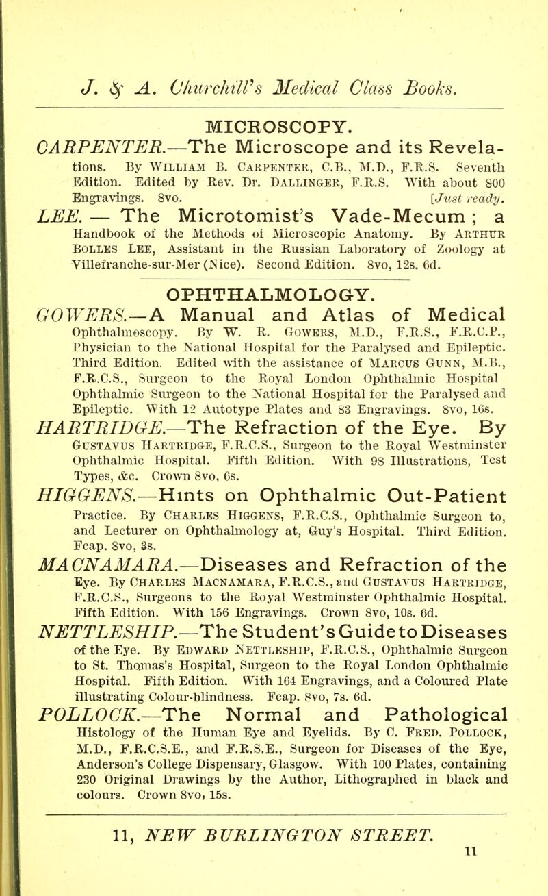 MICROSCOPY. CARPENTER.—The Microscope and its Revela- tions. By William B. Carpenter, C.B., M.D., F.R.S. Seventh Edition. Edited by Rev. Dr. Dallinger, F.R.S. With about 800 Engravings. 8vo. [Just ready. LEE. — The Microtomist's Vade-Mecum; a Handbook of the Methods ot Microscopic Anatomy. By Arthur Bolles Lee, Assistant in the Russian Laboratory of Zoology at Villefranche-sur-Mer (JSice). Second Edition. 8vo, 12s. 6d. OPHTHALMOLOGY. GOWERS.—A Manual and Atlas of Medical Ophthalmoscopy. By W. R. GoWERS, M.D., F.R.S., F.R.C.P., Physician to the National Hospital for the Paralysed and Epileptic. Third Edition. Edited with the assistance of MARCUS Gunn, M.B., F.R.C.S., Surgeon to the Royal London Ophthalmic Hospital Ophthalmic Surgeon to the National Hospital for the Paralysed and Epileptic. With 12 Autotype Plates and 83 Engravings. 8vo, 16s. HARTRIDGE.—The Refraction of the Eye. By Gustavus Hartridge, F.R.C.S., Surgeon to the Royal Westminster Ophthalmic Hospital. Fifth Edition. With 98 Illustrations, Test Types, &c. Crown 8vo, 6s. HIGGENS.—Hints on Ophthalmic Out-Patient Practice. By Charles Higgens, F.R.C.S., Ophthalmic Surgeon to, and Lecturer on Ophthalmology at, Guy's Hospital. Third Edition. Fcap. 8vo, 3s. MACNAMARA.—Diseases and Refraction of the Eye. By Charles Macnamara, F.R.C.S., »,nd Gustavus Hartrldge, F.R.C.S., Surgeons to the Royal Westminster Ophthalmic Hospital. Fifth Edition. With 156 Engravings. Crown 8vo, 10s. 6d. NETTLESHIP.—The Student's Guide to Diseases of the Eye. By EDWARD NETTLESHIP, F.R.C.S., Ophthalmic Surgeon to St. Thomas's Hospital, Surgeon to the Royal London Ophthalmic Hospital. Fifth Edition. With 164 Engravings, and a Coloured Plate illustrating Colour-blindness. Fcap. 8vo, 7s. 6d. POLLOCK.—The Normal and Pathological Histology of the Human Eye and Eyelids. By C. Fred. Pollock, M.D., F.R.C.S.E., and F.R.S.E., Surgeon for Diseases of the Eye, Anderson's College Dispensary, Glasgow. With 100 Plates, containing 230 Original Drawings by the Author, Lithographed in black and colours. Crown 8vo, 15s. 11, NEW BURLINGTON STREET. u