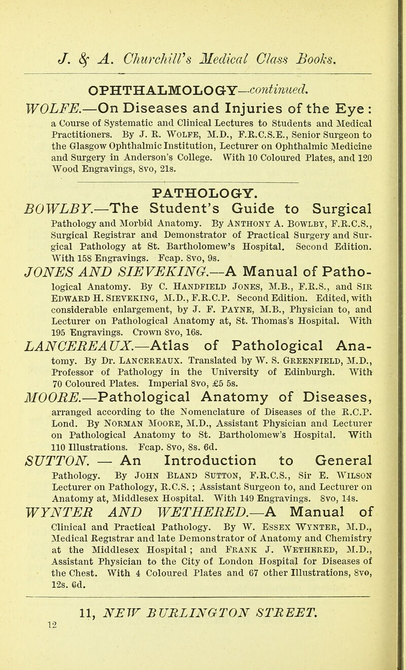 OPHTHALMOLOGY—continued. WOLFE.—On Diseases and Injuries of the Eye : a Course of Systematic and Clinical Lectures to Students and Medical Practitioners. By J. R. Wolfe, M.D., F.R.C.S.E., Senior Surgeon to the Glasgow Ophthalmic Institution, Lecturer on Ophthalmic Medicine and Surgery in Anderson's College. With 10 Coloured Plates, and 120 Wood Engravings, 8vo, 21s. PATHOLOGY. BOWLBY—The Student's Guide to Surgical Pathology and Morbid Anatomy. By Anthony A. Bowlby, F.R.C.S., Surgical Registrar and Demonstrator of Practical Surgery and Sur- gical Pathology at St. Bartholomew's Hospital. Second Edition. With 158 Engravings. Fcap. 8vo, 9s. JONES AND SIEVEKING.—A Manual of Patho- logical Anatomy. By C. Handfield Jones, M.B., F.R.S., and Sir Edward H. Sieveking, M.D., F.R.C.P. Second Edition. Edited, with considerable enlargement, by J. F. Payne, M.B., Physician to, and Lecturer on Pathological Anatomy at, St. Thomas's Hospital. With 195 Engravings. Crown 8vo, 16s. LAN CERE ATIX.—Atlas of Pathological Ana- tomy. By Dr. Lancereaux. Translated by W. S. Greenfield, M.D., Professor of Pathology in the University of Edinburgh. With 70 Coloured Plates. Imperial 8vo, £5 5s. MOORE.—Pathological Anatomy of Diseases, arranged according to the Nomenclature of Diseases of the B.C.P. Lond. By Norman Moore, M.D., Assistant Physician and Lecturer on Pathological Anatomy to St. Bartholomew's Hospital. With 110 Illustrations. Fcap. 8vo, 8s. 6d. SUTTON — An Introduction to General Pathology. By John Bland Sutton, F.R.C.S., Sir E. Wilson Lecturer on Pathology, R.C.S. ; Assistant Surgeon to, and Lecturer on Anatomy at, Middlesex Hospital. With 149 Engravings. 8vo, 14s. WYNTER AND WETHERED.—A Manual of Clinical and Practical Pathology. By W. Essex Wynter, M.D., Medical Registrar and late Demonstrator of Anatomy and Chemistry at the Middlesex Hospital; and Frank J. Wethered, M.D., Assistant Physician to the City of London Hospital for Diseases of the Chest. With 4 Coloured Plates and 67 other Illustrations, 8vo, 12s. 6d. 11, NEW BURLINGTON STREET.