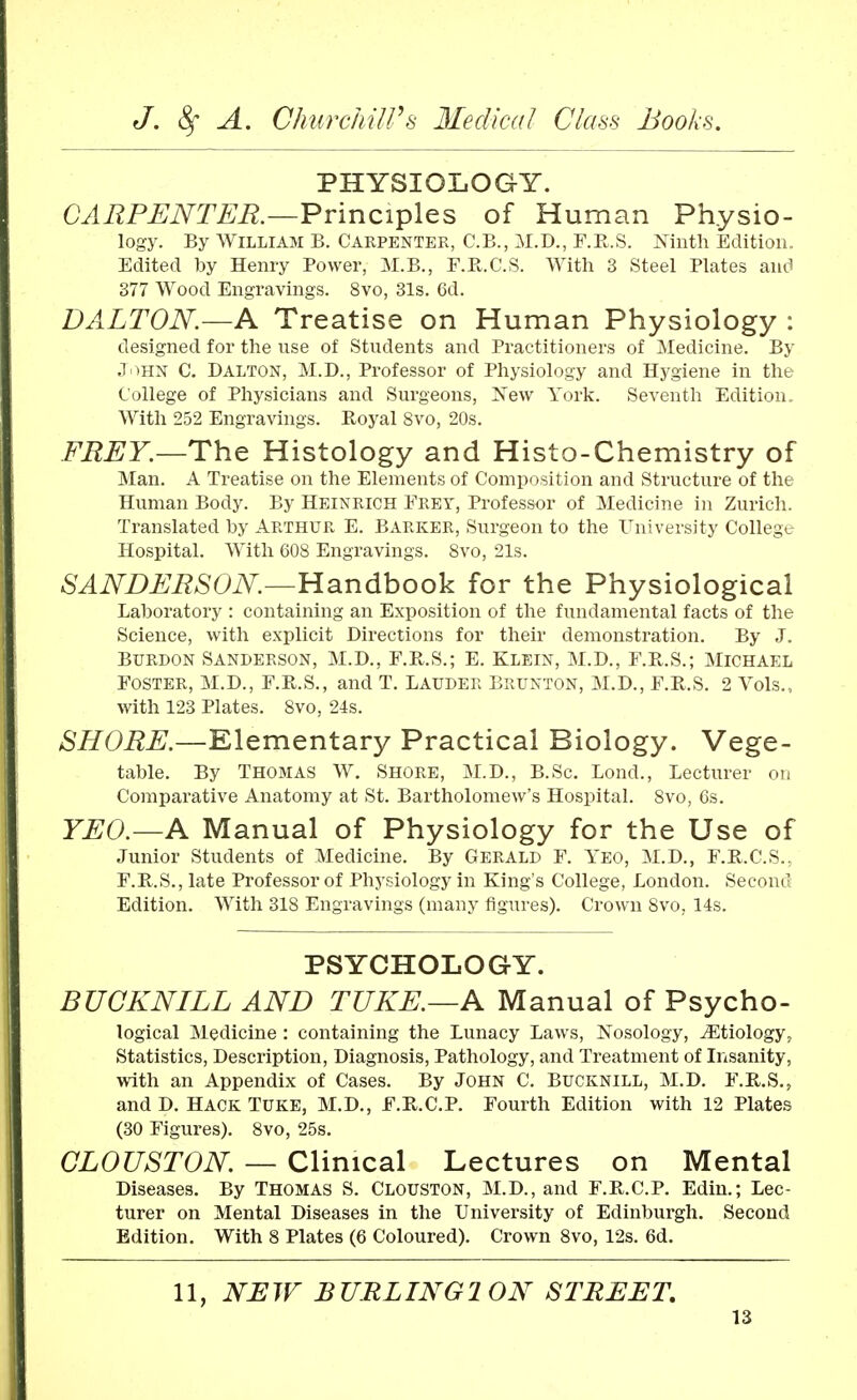 PHYSIOLOGY. CARPENTER.—Principles of Human Physio- logy. By William B. Carpenter, C.B., M.D., F.R.S. Ninth Edition. Edited by Henry Power, M.B., F.R.C.S. With 3 Steel Plates and 377 Wood Engravings. 8vo, 31s. 6d. D ALTON.—A Treatise on Human Physiology : designed for the use of Students and Practitioners of Medicine. By JOHN C. Dalton, M.D., Professor of Physiology and Hygiene in the College of Physicians and Surgeons, New York. Seventh Edition. With 252 Engravings. Royal 8vo, 20s. FREY.—The Histology and Histo-Chemistry of Man. A Treatise on the Elements of Composition and Structure of the Human Body. By Heinrich Frey, Professor of Medicine in Zurich. Translated by Arthur E. Barker, Surgeon to the University College Hospital. With 608 Engravings. 8vo, 21s. SANDERSON—Handbook for the Physiological Laboratory : containing an Exposition of the fundamental facts of the Science, with explicit Directions for their demonstration. By J. Burdon Sanderson, M.D., F.R.S.; E. Klein, M.D., F.R.S.; Michael Foster, M.D., F.R.S., and T. Lauder Brunton, M.D., F.R.S. 2 Vols., with 123 Plates. 8vo, 24s. SHORE.—Elementary Practical Biology. Vege- table. By Thomas W. Shore, M.D., B.Sc. Lond., Lecturer on Comparative Anatomy at St. Bartholomew's Hospital. 8vo, 6s. YEO.—A Manual of Physiology for the Use of Junior Students of Medicine. By Gerald F. Yeo, M.D., F.R.C.S.. F.R.S., late Professor of Physiology in King's College, London. Second Edition. With 318 Engravings (many figures). Crown 8vo, 14s. PSYCHOLOGY. BUCKNILL AND TUKE.—A Manual of Psycho- logical Medicine : containing the Lunacy Laws, Nosology, ^Etiology, Statistics, Description, Diagnosis, Pathology, and Treatment of Insanity, with an Appendix of Cases. By John C. Bucknill, M.D. F.R.S., and D. Hack Tuke, M.D., F.R.C.P. Fourth Edition with 12 Plates (30 Figures). 8vo, 25s. CLOUSTON. — Clinical Lectures on Mental Diseases. By Thomas S. Clouston, M.D., and F.R.C.P. Edin.; Lec- turer on Mental Diseases in the University of Edinburgh. Second Edition. With 8 Plates (6 Coloured). Crown 8vo, 12s. 6d. 11, NEW BURLING ION STREET.