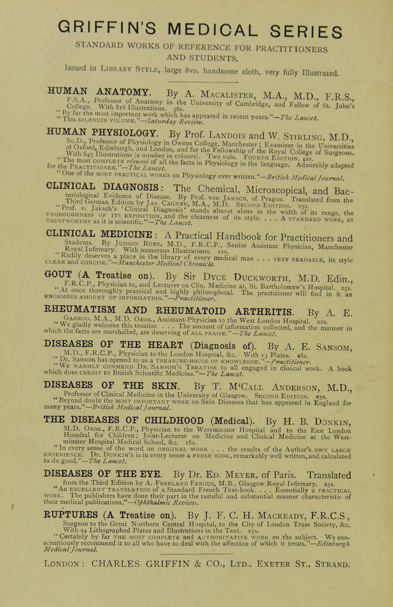 GRIFFIN'S MEDICAL SERIES STANDARD WORKS OF REFERENCE FOR PRACTITIONERS AND STUDENTS. Issued in LtBSARY STYLE, large 8vo, handsome cloth, very fully Illustrated. HUMAN ANATOMY. By A. Macalister, M.A., M.D., F.RS Se^^&nAtt^ Universky of Camhridg<:' ad S3 «S&^JS5^ h — y^,--T„c Lance, HUMAN PHYSIOLOGY. By Prof. Landois and W. Stirl.no, M.D., for »lK2$££SE&Ei£& f3CtS ln PhySi°l0gy in le Admirably adapted ' One of the most practical works on Physiology ever vntte*.-British Medical Journal CLINICAL DIAGNOSIS: The Chemical, Microscopical, and Bac- trustworthy as it is scientific.-^/l^; y e A STANDARD WORK, as CLINICAL MEDICINE : A Practical Handbook for Practitioners and u^&tX^£Stl^^r^ Assistant Ph™' Manchester c^M^^^lSZ^J^Sl^^ — • • —> style GOUT (A Treatise on). By Sir Dyce Duckworth, M.D Edin  AtLC'^' Physi,c.lan t0> and Lecturer on Clin. Medicine at, St. Bartholomew's Hospital. 25s' K»c»to£?AM™Ughly PraCt'CaI an» h'ghIy Philosophical. The practitioner will find in it an enormous amount of information. —Practitioner. RHEUMATISM AND RHEUMATOID ARTHRITIS. By A. E « w AR,RS?' M-,A-* M-P.- 0xon--> Assistant-Physician to the West London Hospital. 21s. whirh ThPgf^. y °mlt«ISireat,SJe • ■■■ Th? amount of information collected, and the manner in which the facts are marshalled, are deserving of all praise.—Tlie Lancet. DISEASES OF THE HEART (Diagnosis of). By A. E. Sansom, « r>M'F'' F'R-C-P-> Physician to the London Hospital, &c. With 13 Plates. 28s. i< w ^ans0m has opened to us a treasure-house of knowledge.—Practitioner We warmly commend Dr. Sansom's Treatise to all engaged in clinical work. A book which does credit to British Scientific Medicine.— Tlie Lancet. DISEASES OF THE SKIN. By T. M'Call Anderson, M.D., „ Professor of Clinical Medicine in the University of Glasgow. Second Edition. 25s. Beyond doubt the most important work on Skin Diseases that has appeared in England for many years. '—British Medical Journal. THE DISEASES OF CHILDHOOD (Medical). By H. B. Donkin, M.D. Oxon., F.R.C.P., Physician to the Westminster Hospital and to the East London Hospital for Children; Joint-Lecturer on Medicine and Clinical Medicine at the West- minster Hospital Medical School, &c. 16s.  In every sense of the word an original work ... the results of the Author's owx large experience. Dr. Donkin's is in every sense a fresh book, remarkably well written, and calculated to do good.—The Lancet. DISEASES OF THE EYE. By Dr. Ed. Meyer, of Paris. Translated from the Third Edition by A. Freeland Fergus, M.B., Glasgow Royal Infirmary. 25s. An excellent translation of a Standard French Text-book. . . . Essentially a practical w ork. The publishers have done their part in the tasteful and substantial manner characteristic of their medical publications.—Ophthalmic Review. RUPTURES (A Treatise on). By J. F. C. H. Macready, F.R.C.S, Surgeon to the Great Northern Central Hospital, to the City of London Truss Society, &C. With 24 Lithographed Plates and Illustrations in the Text. 25s. Certainly by far the most complete and authoritative work on the subject We con- scientiously recommend it to all who have to deal with the affection of which it treats.—Edinburgh Medical Journal. London : CHARLES GRIFFIN & CO., Ltd., Exeter St., Strand.