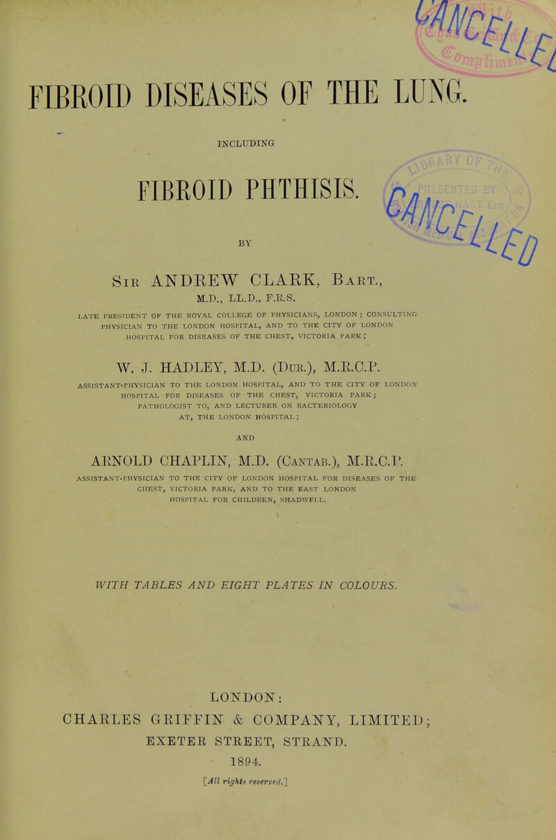 INCLUDING FIBROID PHTHISIS. BY Sir ANDEEW CLARK, Bart,, M.D., LL.D., F.E.S. LATE PRESIDENT OF THE ROYAL COLLEGE OF PHYSICIANS, LONDON; CONSULTING PHYSICIAN TO THE LONDON HOSPITAL, AND TO THE CITY OF LONDON HOSPITAL FOR DISEASES OF THE CHEST, VICTORIA PARK ; W. J. HAD LEY, M.D. (Dur.), M.E.C.P. ASSISTANT-PHYSICIAN TO THE LONDON HOSPITAL, AND TO THE CITY OF LONDON HOSPITAL FOR DISEASES OF THE CHEST, VICTORIA PARK ; PATHOLOGIST TO, AND LECTURER ON BACTERIOLOGY AT, THE LONDON HOSPITAL ; AND ARNOLD CHAPLIN, M.D. (Cantab.), M.E.C.P. ASSISTANT-PHYSICIAN TO THE CITY OF LONDON HOSPITAL FOR DISEASES OF THE CHEST, VICTORIA PARK, AND TO THE EAST LONDON HOSPITAL FOR CHILDREN, SHADWF.LL. WITH TABLES AND EIGHT PLATES IN COLOURS. LONDON: CHARLES GRIFFIN & COMPANY, LIMITED; EXETER STREET, STRAND. • 1894. [All right* reserved.]