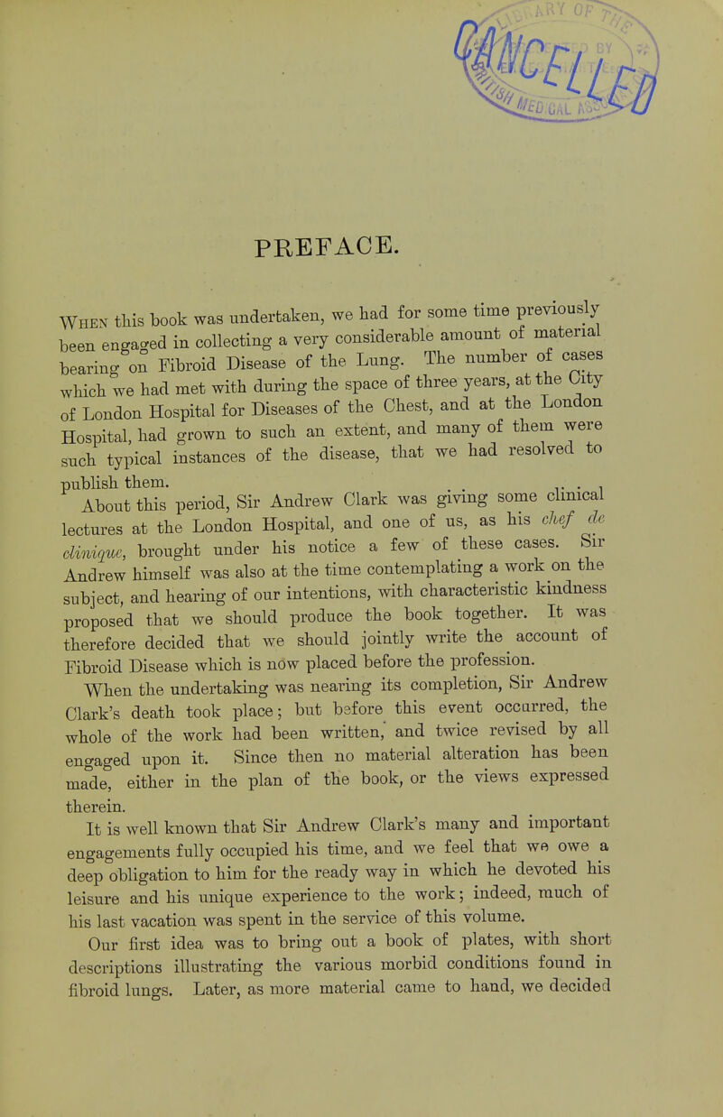 PREFACE. When this book was undertaken, we had for some time previously been engaged in collecting a very considerable amount of material bearing on Fibroid Disease of the Lung. The number of cases which we had met with during the space of three years, at the Uty of London Hospital for Diseases of the Chest, and at the London Hospital, had grown to such an extent, and many of them were such typical instances of the disease, that we had resolved to publish them. m , . About this period, Sir Andrew Clark was giving some clinical lectures at the London Hospital, and one of us, as his chef de dinigue, brought under his notice a few of these cases. Sir Andrew himself was also at the time contemplating a work on the subject, and hearing of our intentions, with characteristic kindness proposed that we should produce the book together. It was therefore decided that we should jointly write the account of Fibroid Disease which is now placed before the profession. When the undertaking was nearing its completion, Sir Andrew Clark's death took place; but before this event occurred, the whole of the work had been written,' and twice revised by all engaged upon it. Since then no material alteration has been made, either in the plan of the book, or the views expressed therein. It is well known that Sir Andrew Clark's many and important engagements fully occupied his time, and we feel that we owe a deep obligation to him for the ready way in which he devoted his leisure and his unique experience to the work; indeed, much of his last vacation was spent in the service of this volume. Our first idea was to bring out a book of plates, with short descriptions illustrating the various morbid conditions found in fibroid lungs. Later, as more material came to hand, we decided