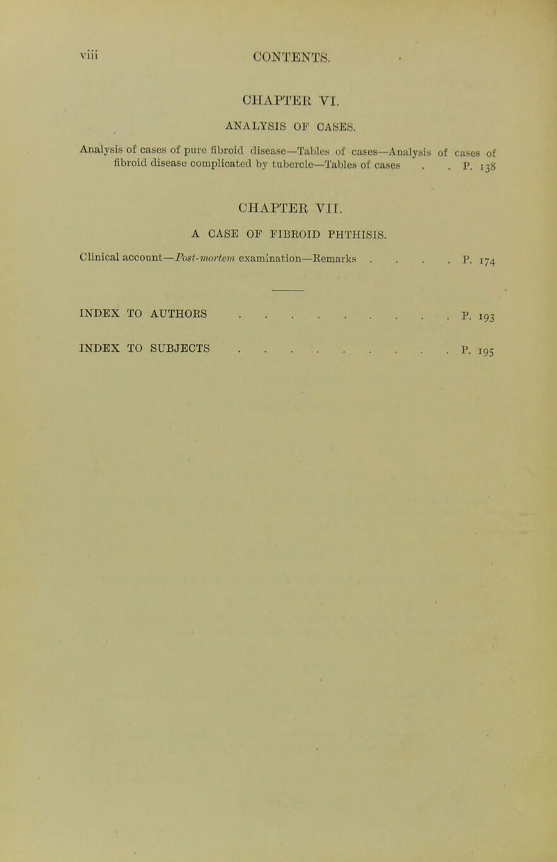 OHAPTEE VI. ANALYSIS OF CASES. Analysis of cases of pure fibroid disease—Tables of cases—Analysis of cases of fibroid disease complicated by tubercle—Tables of cases . . p. 138 CHAPTER VII. A CASE OF FIBROID PHTHISIS. Clinical account—Post-mortem examination—Remarks . . . . P. 174 INDEX TO AUTHORS p. ,93 INDEX TO SUBJECTS . . . • p. i95