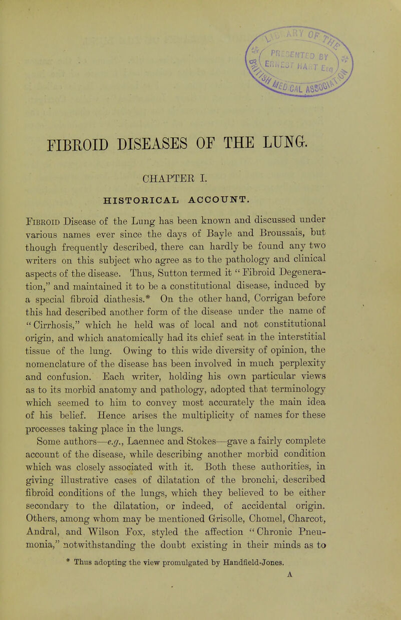 CHAPTER I. HISTORICAL ACCOUNT. Fibroid Disease of the Lung has been known and discussed under various names ever since the days of Bayle and Broussais, but though frequently described, there can hardly be found any two writers on this subject who agree as to the pathology and clinical aspects of the disease. Thus, Sutton termed it  Fibroid Degenera- tion, and maintained it to be a constitutional disease, induced by a special fibroid diathesis.* On the other hand, Oorrigan before this had described another form of the disease under the name of Cirrhosis, which he held was of local and not constitutional origin, and which anatomically had its chief seat in the interstitial tissue of the lung. Owing to this wide diversity of opinion, the nomenclature of the disease has been involved in much perplexity and confusion. Each writer, holding his own particular views as to its morbid anatomy and pathology, adopted that terminology which seemed to him to convey most accurately the main idea of his belief. Hence arises the multiplicity of names for these processes taking place in the lungs. Some authors—e.g., Laennec and Stokes—gave a fairly complete account of the disease, while describing another morbid condition which was closely associated with it. Both these authorities, in giving illustrative cases of dilatation of the bronchi, described fibroid conditions of the lungs, which they believed to be either secondary to the dilatation, or indeed, of accidental origin. Others, among whom may be mentioned Grisolle, Chomel, Charcot, Andral, and Wilson Fox, styled the affection  Chronic Pneu- monia, notwithstanding the doubt existing in their minds as to * Thus adopting the view promulgated by Handfield-Jones. A