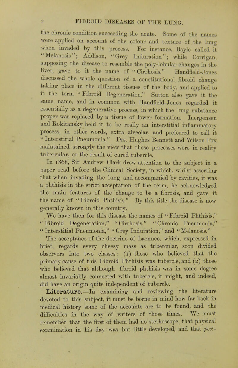 the chronic condition succeeding the acute. Some of the names were applied on account of the colour and texture of the lung when invaded by this process. For instance, Bayle called it Melanosis; Addison, Grey Induration; while Corrigan, supposing the disease to resemble the poly-lobular changes in the liver, gave to it the name of Cirrhosis. Handfield-Jones discussed the whole question of a constitutional fibroid change taking place in the different tissues of the body, and applied to it the term Fibroid Degeneration. Sutton also gave it the same name, and in common with Handfield-Jones regarded it essentially as a degenerative process, in which the lung substance proper was replaced by a tissue of lower formation. Iuergensen and Rokitansky held it to be really an interstitial inflammatory process, in other words, extra alveolar, and preferred to call it  Interstitial Pneumonia. Drs. Hughes Bennett and Wilson Fox maintained strongly the view that these processes were in reality tubercular, or the result of cured tubercle. In 1868, Sir Andrew Clark drew attention to the subject in a paper read before the Clinical Society, in which, whilst asserting that when invading the lung and accompanied by cavities, it was a phthisis in the strict acceptation of the term, he acknowledged the main features of the change to be a fibrosis, and gave it the name of Fibroid Phthisis. By this title the disease is now generally known in this country. We have then for this disease the names of  Fibroid Phthisis,  Fibroid Degeneration,  Cirrhosis,  Chronic Pneumonia, Interstitial Pneumonia, Grey Induration, and Melanosis. The acceptance of the doctrine of Laennec, which, expressed in brief, regards every cheesy mass as tubercular, soon divided observers into two classes: (1) those who believed that the primary cause of this Fibroid Phthisis was tubercle, and (2) those who believed that although fibroid phthisis was in some degree almost invariably connected with tubercle, it might, and indeed, did have an origin quite independent of tubercle. Literature.—In examining and reviewing the literature devoted to this subject, it must be borne in mind how far back in medical history some of the accounts are to be found, and the difficulties in the way of writers of those times. We must remember that the first of them had no stethoscope, that physical examination in his day was but little developed, and that post-