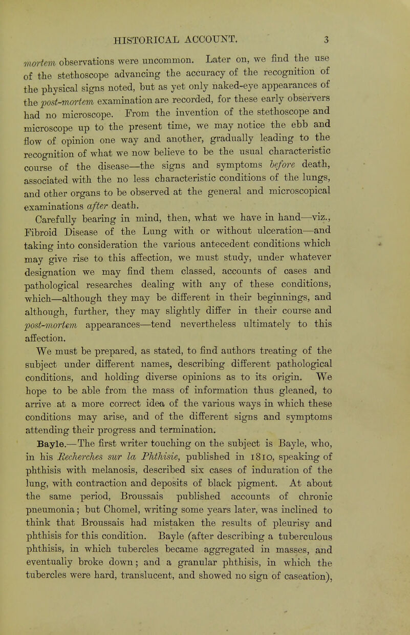 mortem observations were uncommon. Later on, we find the use of the stethoscope advancing the accuracy of the recognition of the physical signs noted, but as yet only naked-eye appearances of the post-mortem examination are recorded, for these early observers had no microscope. From the invention of the stethoscope and microscope up to the present time, we may notice the ebb and flow of opinion one way and another, gradually leading to the recognition of what we now believe to be the usual characteristic course of the disease—the signs and symptoms before death, associated with the no less characteristic conditions of the lungs, and other organs to be observed at the general and microscopical examinations after death. Carefully bearing in mind, then, what we have in hand—viz., Fibroid Disease of the Lung with or without ulceration—and taking into consideration the various antecedent conditions which may give rise to this affection, we must study, under whatever designation we may find them classed, accounts of cases and pathological researches dealing with any of these conditions, which—although they may be different in their beginnings, and although, further, they may slightly differ in their course and post-mortem appearances—tend nevertheless ultimately to this affection. We must be prepared, as stated, to find authors treating of the subject under different names, describing different pathological conditions, and holding diverse opinions as to its origin. We hope to be able from the mass of information thus gleaned, to arrive at a more correct idea of the various ways in which these conditions may arise, and of the different signs and symptoms attending their progress and termination. Bayle.—The first writer touching on the subject is Bayle, who, in his Becherches sur la Phthisie, published in 1810, speaking of phthisis with melanosis, described six cases of induration of the lung, with contraction and deposits of black pigment. At about the same period, Broussais published accounts of chronic pneumonia; but Chomel, writing some years later, was inclined to think that Broussais had mistaken the results of pleurisy and phthisis for this condition. Bayle (after describing a tuberculous phthisis, in which tubercles became aggregated in masses, and eventually broke down; and a granular phthisis, in which the tubercles were hard, translucent, and showed no sign of caseation),
