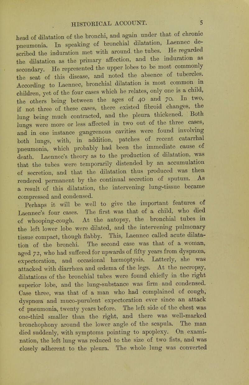 head of dilatation of the bronchi, and again nnder that of chronic pneumonia. In speaking of bronchial dilatation, Laennec de- scribed the induration met with around the tubes. He regarded the dilatation as the primary affection, and the induration as secondary. He represented the upper lobes to be most commonly the seat of this disease, and noted the absence of tubercles. According to Laennec, bronchial dilatation is most common m children, yet of the four cases which he relates, only one is a child, the others being between the ages of 40 and 70. In two, if not three of these cases, there existed fibroid changes, the lung being much contracted, and the pleura thickened. Both lungs were more or less affected in two out of the three cases, and in one instance gangrenous cavities were found involving both lungs, with, in addition, patches of recent catarrhal pneumonia, which probably had been the immediate cause of death. Laennec's theory as to the production of dilatation, was that the tubes were temporarily distended by an accumulation of secretion, and that the dilatation thus produced was then rendered permanent by the continual secretion of sputum. As a result of this dilatation, the intervening lung-tissue became compressed and condensed. Perhaps it will be well to give the important features of Laennec's four cases. The first was that of a child, who died of whooping-cough. At the autopsy, the bronchial tubes in the left lower lobe were dilated, and the intervening pulmonary tissue compact, though flabby. This, Laennec called acute dilata- tion of the bronchi. The second case was that of a woman, aged 72, who had suffered for upwards of fifty years from dyspnoea, expectoration, and occasional haemoptysis. Latterly, she was attacked with diarrhoea and oedema of the legs. At the necropsy, dilatations of the bronchial tubes were found chiefly in the right superior lobe, and the lung-substance was firm and condensed. Case three, was that of a man who had complained of cough, dyspnoea and muco-purulent expectoration ever since an attack of pneumonia, twenty years before. The left side of the chest was one-third smaller than the right, and there was well-marked bronchophony around the lower angle of the scapula. The man died suddenly, with symptoms pointing to apoplexy. On exami- nation, the left lung was reduced to the size of two fists, and was closely adherent to the pleura. The whole lung was converted