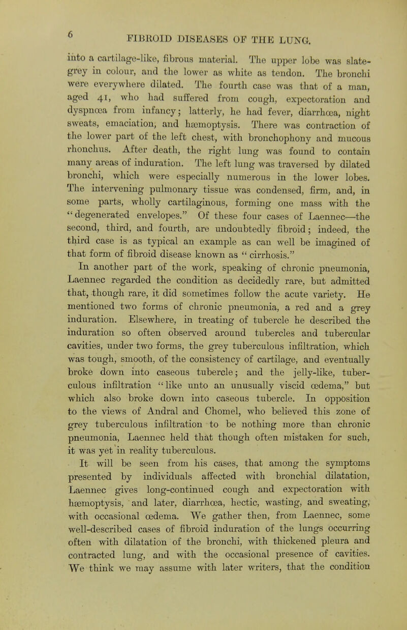 into a cartilage-like, fibrous material. The upper lobe was slate- grey in colour, and the lower as white as tendon. The bronchi were everywhere dilated. The fourth case was that of a man, aged 41, who had suffered from cough, expectoration and dyspnoea from infancy; latterly, he had fever, diarrhoea, night sweats, emaciation, and hemoptysis. There was contraction of the lower part of the left chest, with bronchophony and mucous rhonchus. After death, the right lung was found to contain many areas of induration. The left lung was traversed by dilated bronchi, which were especially numerous in the lower lobes. The intervening pulmonary tissue was condensed, firm, and, in some parts, wholly cartilaginous, forming one mass with the degenerated envelopes. Of these four cases of Laennec—the second, third, and fourth, are undoubtedly fibroid; indeed, the third case is as typical an example as can well be imagined of that form of fibroid disease known as  cirrhosis. In another part of the work, speaking of chronic pneumonia, Laennec regarded the condition as decidedly rare, but admitted that, though rare, it did sometimes follow the acute variety. He mentioned two forms of chronic pneumonia, a red and a grey induration. Elsewhere, in treating of tubercle he described the induration so often observed around tubercles and tubercular cavities, under two forms, the grey tuberculous infiltration, which was tough, smooth, of the consistency of cartilage, and eventually broke down into caseous tubercle; and the jelly-like, tuber- culous infiltration like unto an unusually viscid oedema, but which also broke down into caseous tubercle. In opposition to the views of Andral and Chomel, who believed this zone of grey tuberculous infiltration to be nothing more than chronic pneumonia, Laennec held that though often mistaken for such, it was yet in reality tuberculous. It will be seen from his cases, that among the symptoms presented by individuals affected with bronchial dilatation, Laennec gives long-continued cough and expectoration with haemoptysis, and later, diarrhoea, hectic, wasting, and sweating, with occasional oedema. We gather then, from Laennec, some well-described cases of fibroid induration of the lungs occurring often with dilatation of the bronchi, with thickened pleura and contracted lung, and with the occasional presence of cavities. We think we may assume with later writers, that the condition